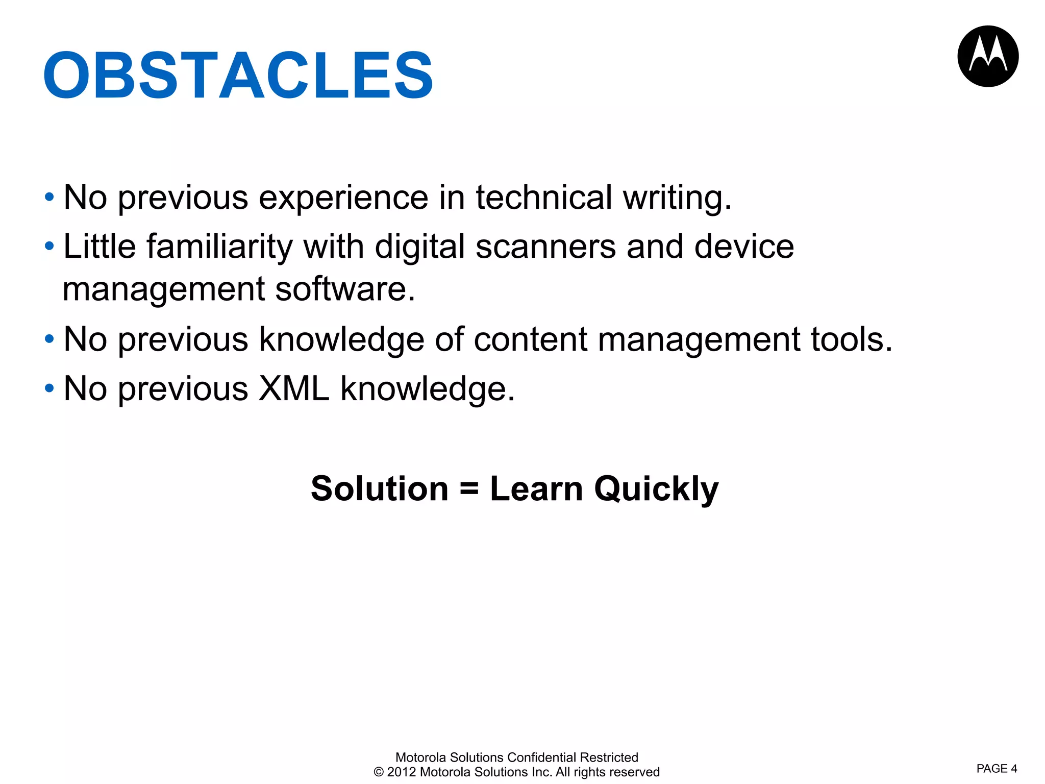Motorola Solutions Confidential Restricted
© 2012 Motorola Solutions Inc. All rights reserved
OBSTACLES
• No previous experience in technical writing.
• Little familiarity with digital scanners and device
management software.
• No previous knowledge of content management tools.
• No previous XML knowledge.
Solution = Learn Quickly
PAGE 4
 