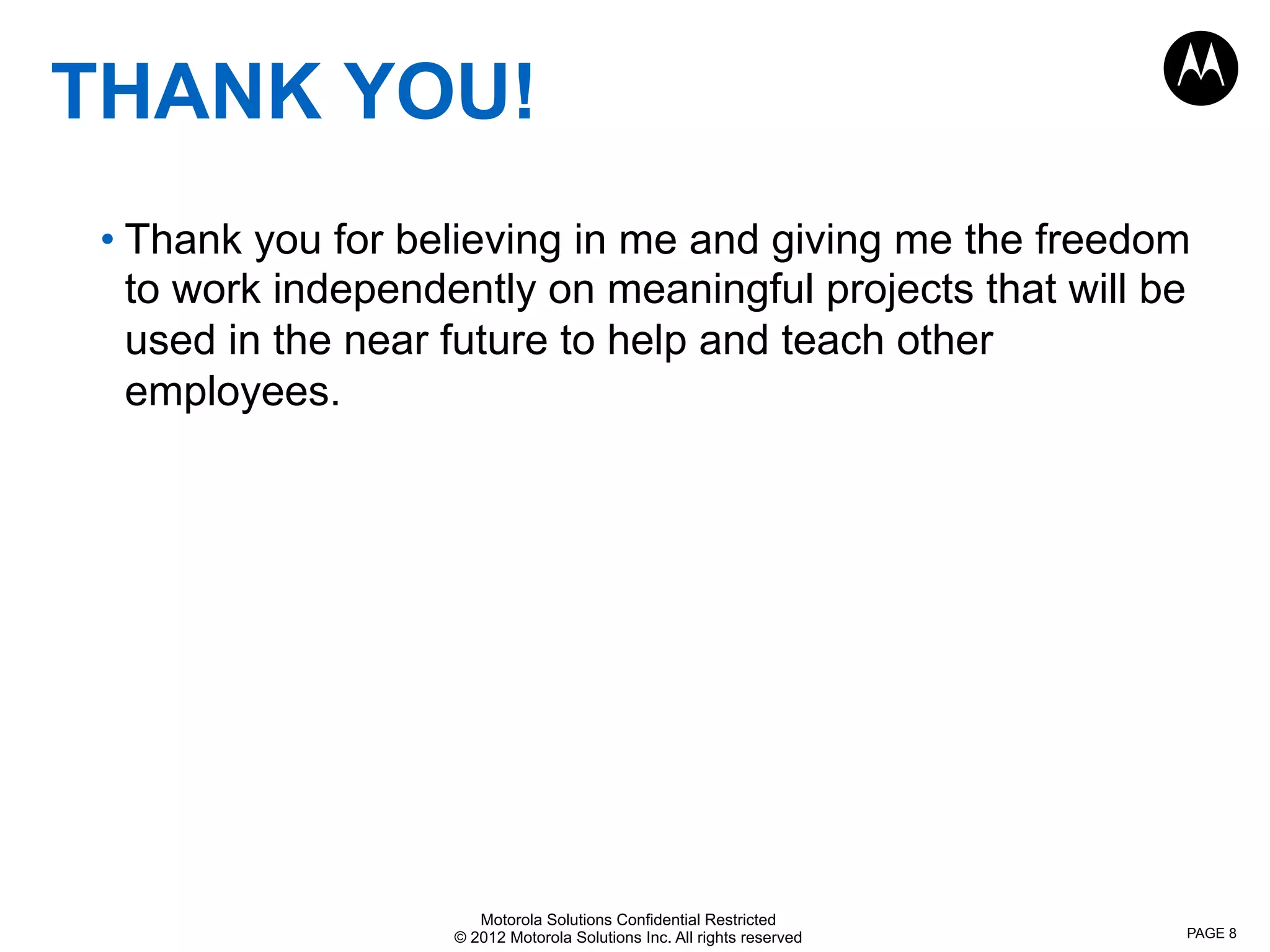 Motorola Solutions Confidential Restricted
© 2012 Motorola Solutions Inc. All rights reserved
THANK YOU!
• Thank you for believing in me and giving me the freedom
to work independently on meaningful projects that will be
used in the near future to help and teach other
employees.
PAGE 8
 