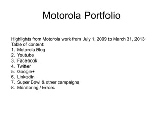 Motorola Portfolio
Highlights from Motorola work from July 1, 2009 to March 31, 2013
Table of content:
1. Motorola Blog
2. Youtube
3. Facebook
4. Twitter
5. Google+
6. LinkedIn
7. Super Bowl & other campaigns
8. Monitoring / Errors
 