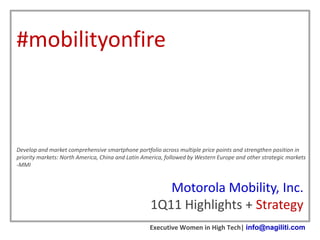 #mobilityonfire



Develop and market comprehensive smartphone portfolio across multiple price points and strengthen position in
priority markets: North America, China and Latin America, followed by Western Europe and other strategic markets
-MMI



                                                      Motorola Mobility, Inc.
                                                   1Q11 Highlights + Strategy
                                                   Executive Women in High Tech| info@nagiliti.com
 