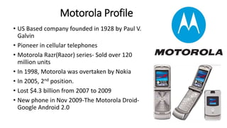 Motorola Profile 
• US Based company founded in 1928 by Paul V. 
Galvin 
• Pioneer in cellular telephones 
• Motorola Razr(Razor) series- Sold over 120 
million units 
• In 1998, Motorola was overtaken by Nokia 
• In 2005, 2nd position. 
• Lost $4.3 billion from 2007 to 2009 
• New phone in Nov 2009-The Motorola Droid- 
Google Android 2.0 
 