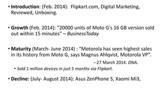 • Introduction: (Feb. 2014): Flipkart.com, Digital Marketing, 
Reviewed, Unboxing. 
• Growth (Feb. 2014): “20000 units of Moto G's 16 GB version sold 
out within 15 minutes” – BusinessToday 
• Maturity (March- June 2014) : “Motorola has seen highest sales 
in its history from Moto G, says Magnus Ahlqvist, Motorola VP”. 
--27 March 2014. DNA. 
• Sold 1 million devices in just 5 months via Flipkart. 
• Decline: (July- August 2014): Asus ZenPhone 5, Xaomi Mi3, 
 