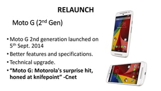 RELAUNCH 
Moto G (2nd Gen) 
• Moto G 2nd generation launched on 
5th Sept. 2014 
• Better features and specifications. 
• Technical upgrade. 
• “Moto G: Motorola's surprise hit, 
honed at knifepoint” -Cnet 
 