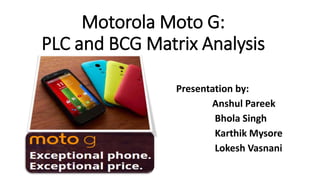 Motorola Moto G: 
PLC and BCG Matrix Analysis 
Presentation by: 
Anshul Pareek 
Bhola Singh 
Karthik Mysore 
Lokesh Vasnani 
 