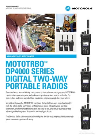 PRODUCT SPEC SHEET
MOTOTRBO™ DP4000 SERIES PORTABLE RADIOS
MOTOTRBO™
DP4000 SERIES
DIGITAL TWO-WAY
PORTABLE RADIOS
YOUR VOICE JUST GOT STRONGER
From the factory worker building components to the road crew making repairs, MOTOTRBO
can transform your enterprise and make employee interactions smarter and safer. Our
best-in-class audio and unrivaled data capabilities empower people like never before.
Versatile and powerful, MOTOTRBO combines the best of two-way radio functionality
with the latest digital technology. DP4000 Series radios integrate voice and data
seamlessly, offer enhanced features that are easy to use, and deliver business-critical
advantages like integrated Bluetooth® and Intelligent Audio.
The DP4000 Series can remaster your workplace and the way people collaborate to help
you achieve even greater efficiency.
DP4800 and DP4801 are available with
Roman, Cyrillic or Arabic character keypads
 