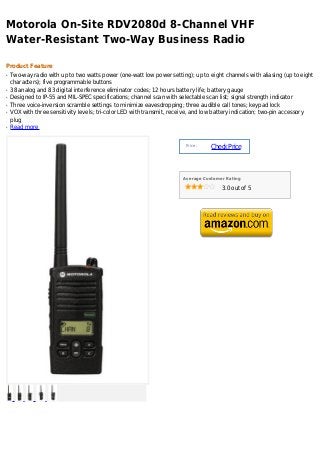 Motorola On-Site RDV2080d 8-Channel VHF
Water-Resistant Two-Way Business Radio

Product Feature
q   Two-way radio with up to two watts power (one-watt low power setting); up to eight channels with aliasing (up to eight
    characters); five programmable buttons
q   38 analog and 83 digital interference eliminator codes; 12 hours battery life; battery gauge
q   Designed to IP-55 and MIL-SPEC specifications; channel scan with selectable scan list; signal strength indicator
q   Three voice-inversion scramble settings to minimize eavesdropping; three audible call tones; keypad lock
q   VOX with three sensitivity levels; tri-color LED with transmit, receive, and low battery indication; two-pin accessory
    plug
q   Read more


                                                                        Price :
                                                                                  Check Price



                                                                       Average Customer Rating

                                                                                      3.0 out of 5
 