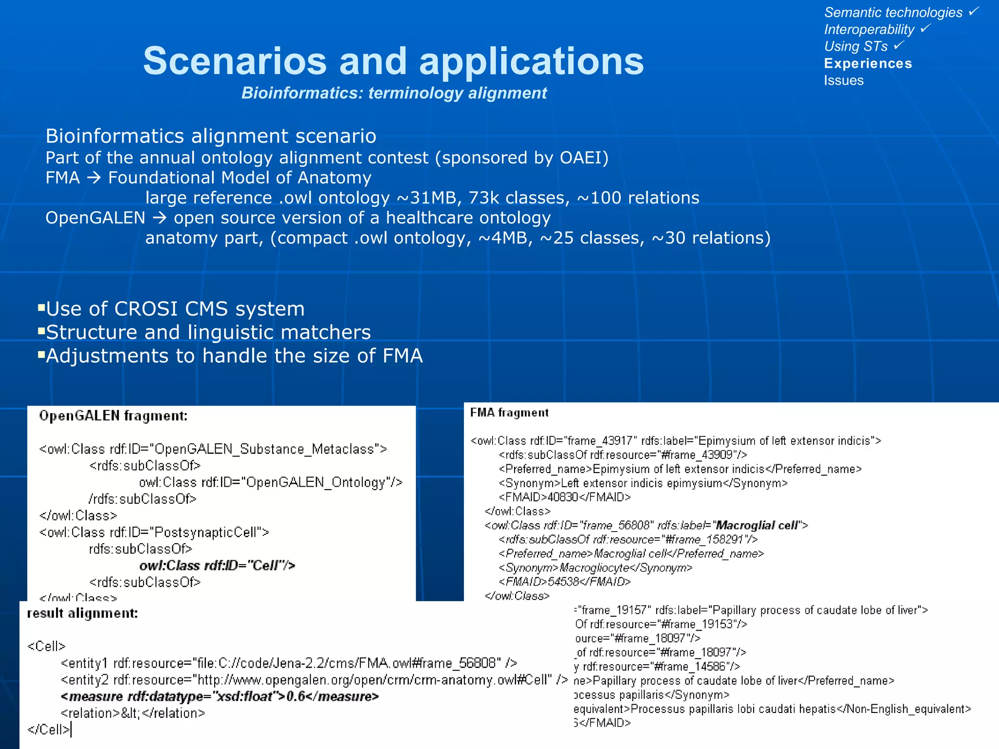 Scenarios and applications Bioinformatics: terminology alignment 12/14 Bioinformatics alignment scenario Part of the annual ontology alignment contest (sponsored by OAEI) FMA    Foundational Model of Anatomy large reference .owl ontology ~31MB, 73k classes, ~100 relations OpenGALEN    open source version of a healthcare ontology anatomy part, (compact .owl ontology, ~4MB, ~25 classes, ~30 relations) Use of CROSI CMS system Structure and linguistic matchers Adjustments to handle the size of FMA Semantic technologies   Interoperability   Using STs   Experiences Issues 