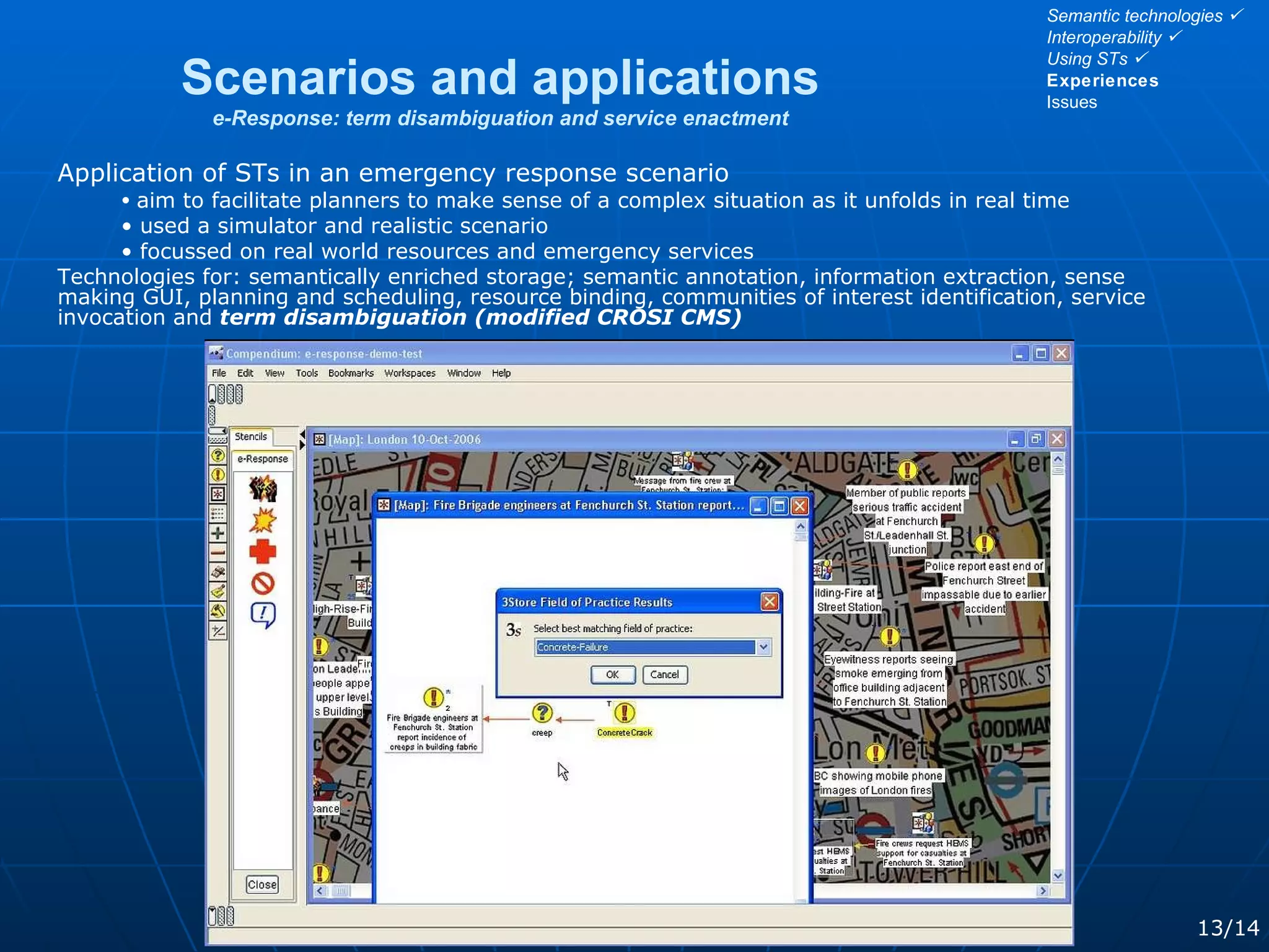 Scenarios and applications e-Response: term disambiguation and service enactment 13/14 Application of STs in an emergency response scenario aim to facilitate planners to make sense of a complex situation as it unfolds in real time used a simulator and realistic scenario focussed on real world resources and emergency services Technologies for: semantically enriched storage; semantic annotation, information extraction, sense making GUI, planning and scheduling, resource binding, communities of interest identification, service invocation and  term disambiguation (modified CROSI CMS) Semantic technologies   Interoperability   Using STs   Experiences Issues 
