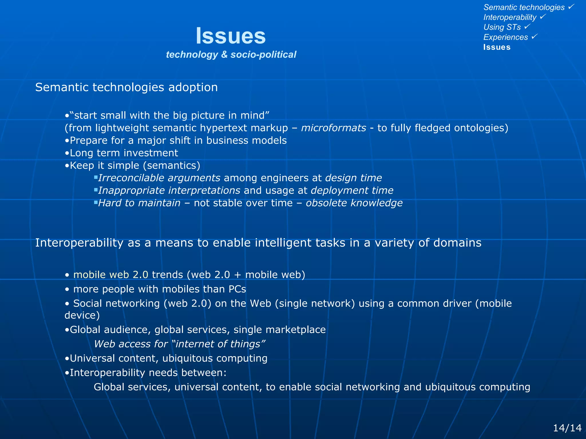 Semantic technologies adoption “ start small with the big picture in mind”  (from lightweight semantic hypertext markup –  microformats  - to fully fledged ontologies) Prepare for a major shift in business models Long term investment Keep it simple (semantics) Irreconcilable arguments  among engineers at  design time Inappropriate interpretations  and usage at  deployment time Hard to maintain  – not stable over time –  obsolete knowledge Interoperability as a means to enable intelligent tasks in a variety of domains mobile web 2.0  trends (web 2.0 + mobile web) more people with mobiles than PCs Social networking (web 2.0) on the Web (single network) using a common driver (mobile device)  Global audience, global services, single marketplace Web access for “internet of things” Universal content, ubiquitous computing Interoperability needs between: Global services, universal content, to enable social networking and ubiquitous computing Issues technology & socio-political 14/14 Semantic technologies   Interoperability   Using STs   Experiences   Issues 