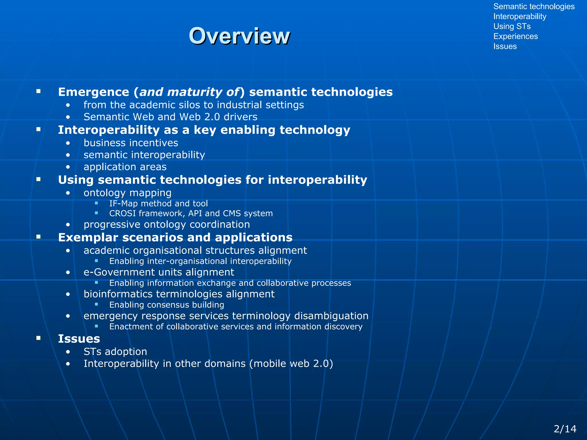 Overview Emergence ( and maturity of ) semantic technologies from the academic silos to industrial settings Semantic Web and Web 2.0 drivers Interoperability as a key enabling technology business incentives semantic interoperability application areas Using semantic technologies for interoperability ontology mapping IF-Map method and tool CROSI framework, API and CMS system progressive ontology coordination Exemplar scenarios and applications academic organisational structures alignment Enabling inter-organisational interoperability e-Government units alignment Enabling information exchange and collaborative processes bioinformatics terminologies alignment Enabling consensus building emergency response services terminology disambiguation Enactment of collaborative services and information discovery Issues STs adoption Interoperability in other domains (mobile web 2.0) Semantic technologies Interoperability Using STs Experiences Issues 2/14 