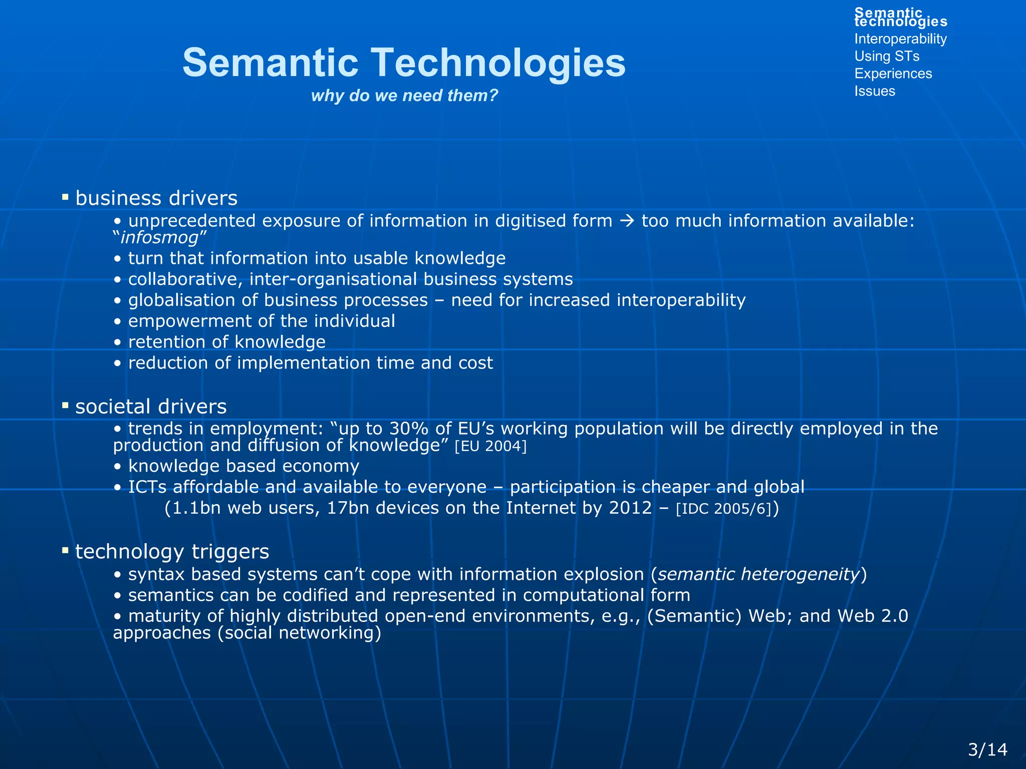 Semantic Technologies why do we need them? business drivers unprecedented exposure of information in digitised form    too much information available: “ infosmog ”  turn that information into usable knowledge collaborative, inter-organisational business systems globalisation of business processes – need for increased interoperability empowerment of the individual retention of knowledge reduction of implementation time and cost societal drivers trends in employment: “up to 30% of EU’s working population will be directly employed in the production and diffusion of knowledge”  [EU 2004] knowledge based economy ICTs affordable and available to everyone – participation is cheaper and global  (1.1bn web users, 17bn devices on the Internet by 2012 –  [IDC 2005/6] ) technology triggers syntax based systems can’t cope with information explosion ( semantic   heterogeneity )  semantics can be codified and represented in computational form maturity of highly distributed open-end environments, e.g., (Semantic) Web; and Web 2.0 approaches (social networking) 3/14 Semantic technologies Interoperability Using STs Experiences Issues 