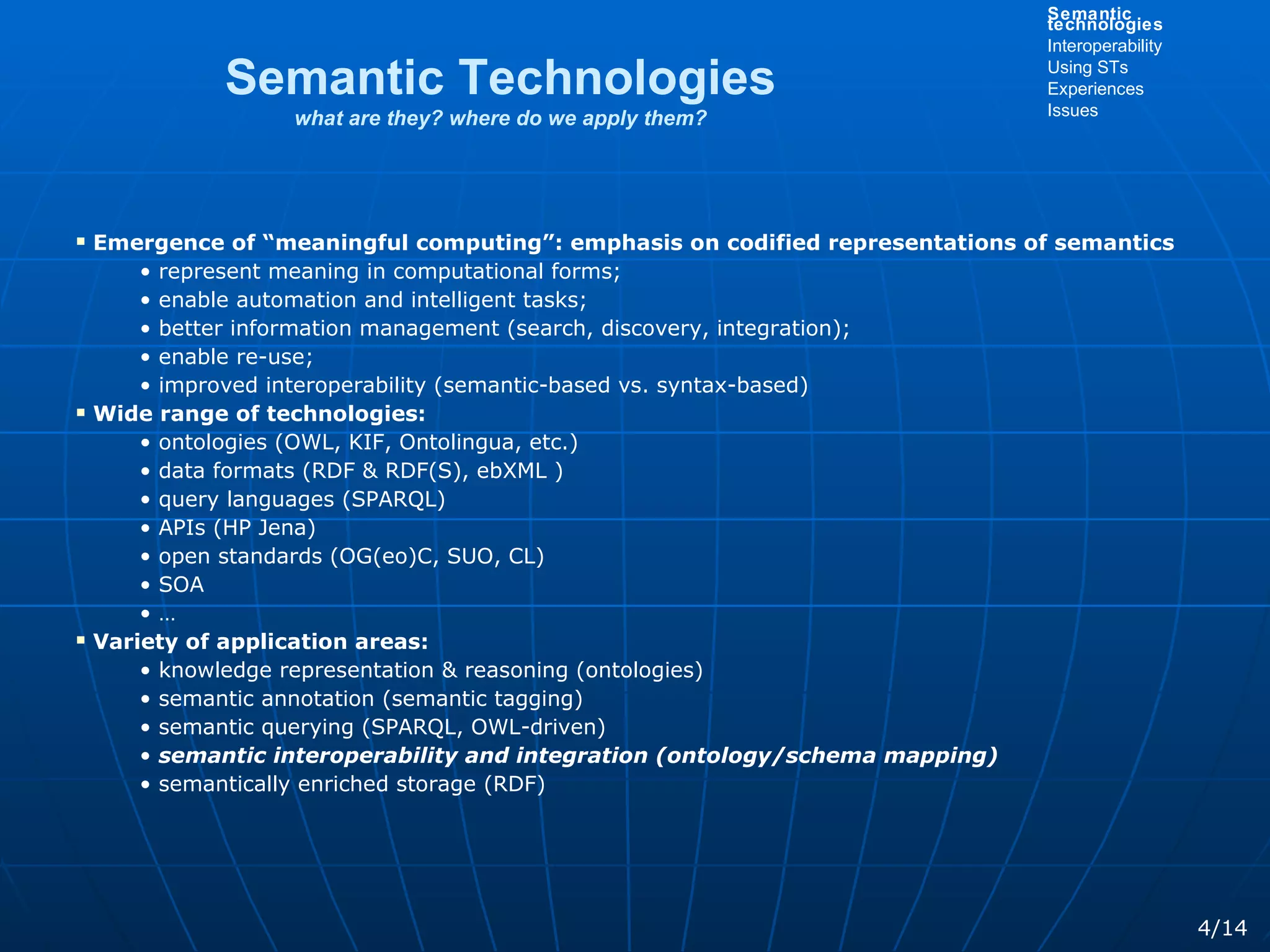 Emergence of “meaningful computing”: emphasis on codified representations of semantics represent meaning in computational forms; enable automation and intelligent tasks; better information management (search, discovery, integration); enable re-use; improved interoperability (semantic-based vs. syntax-based) Wide range of technologies: ontologies (OWL, KIF, Ontolingua, etc.) data formats (RDF & RDF(S), ebXML ) query languages (SPARQL) APIs (HP Jena) open standards (OG(eo)C, SUO, CL) SOA … Variety of application areas: knowledge representation & reasoning (ontologies) semantic annotation (semantic tagging) semantic querying (SPARQL, OWL-driven) semantic interoperability and integration (ontology/schema mapping) semantically enriched storage (RDF) Semantic Technologies what are they? where do we apply them? 4/14 Semantic technologies Interoperability Using STs Experiences Issues 