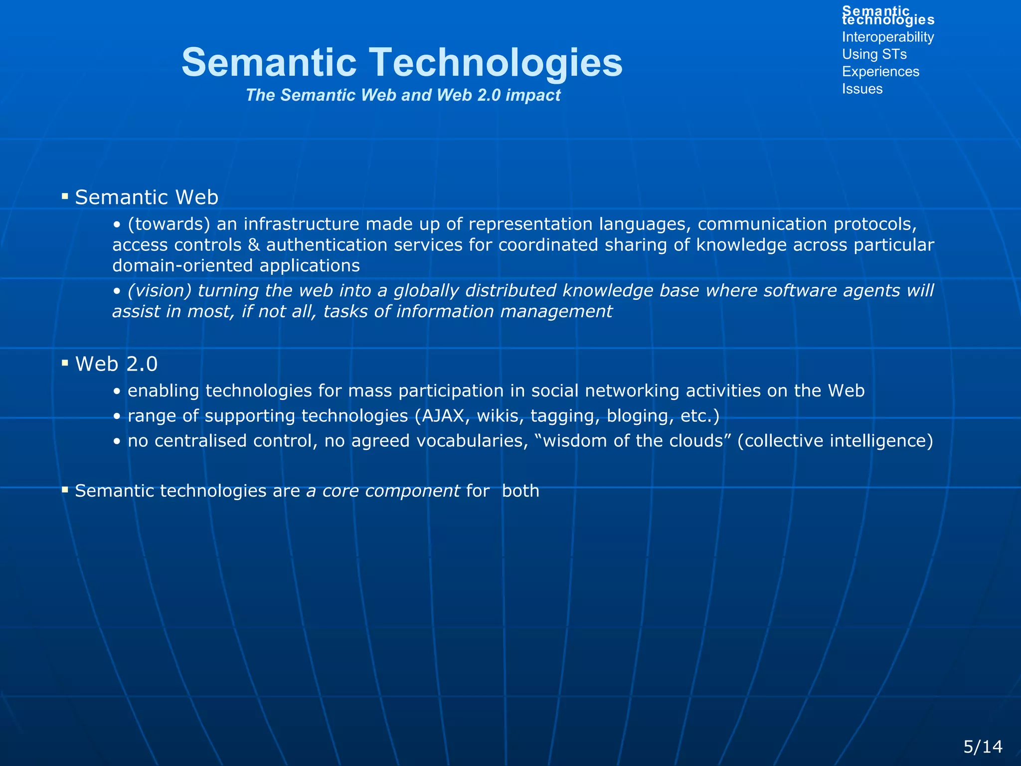 Semantic Web (towards) an infrastructure made up of representation languages, communication protocols, access controls & authentication services for coordinated sharing of knowledge across particular domain-oriented applications (vision) turning the web into a globally distributed knowledge base where software agents will assist in most, if not all, tasks of information management Web 2.0 enabling technologies for mass participation in social networking activities on the Web range of supporting technologies (AJAX, wikis, tagging, bloging, etc.)  no centralised control, no agreed vocabularies, “wisdom of the clouds” (collective intelligence) Semantic technologies are  a core component  for  both Semantic Technologies The Semantic Web and Web 2.0 impact 5/14 Semantic technologies Interoperability Using STs Experiences Issues 