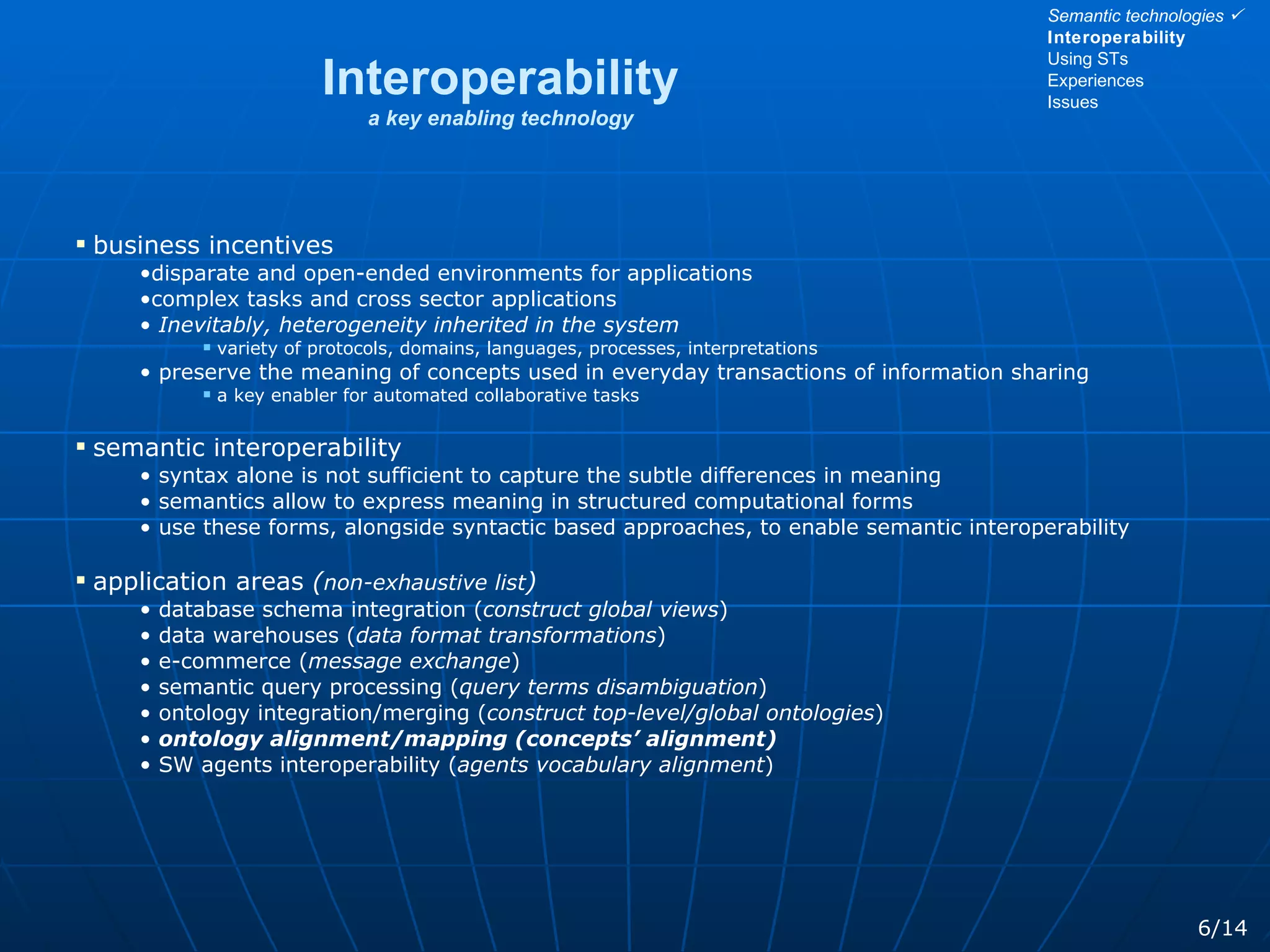 Interoperability a key enabling technology business incentives disparate and open-ended environments for applications  complex tasks and cross sector applications Inevitably, heterogeneity inherited in the system variety of protocols, domains, languages, processes, interpretations  preserve the meaning of concepts used in everyday transactions of information sharing a key enabler for automated collaborative tasks semantic interoperability syntax alone is not sufficient to capture the subtle differences in meaning semantics allow to express meaning in structured computational forms use these forms, alongside syntactic based approaches, to enable semantic interoperability application areas  ( non-exhaustive list ) database schema integration ( construct global views ) data warehouses ( data format transformations ) e-commerce ( message exchange ) semantic query processing ( query terms disambiguation ) ontology integration/merging ( construct top-level/global ontologies ) ontology alignment/mapping (concepts’ alignment) SW agents interoperability ( agents vocabulary alignment ) 6/14 Semantic technologies   Interoperability Using STs Experiences Issues 