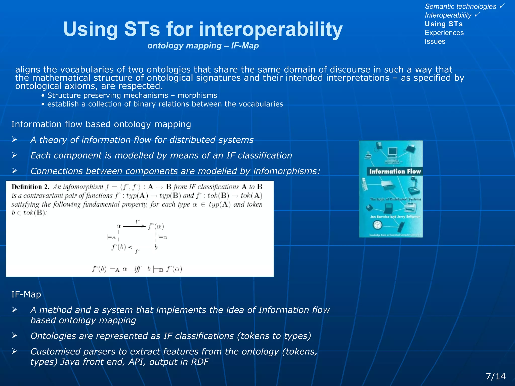 Using STs for interoperability ontology mapping – IF-Map aligns the vocabularies of two ontologies that share the same domain of discourse in such a way that the mathematical structure of ontological signatures and their intended interpretations – as specified by ontological axioms, are respected. Structure preserving mechanisms – morphisms establish a collection of binary relations between the vocabularies 7/14 Semantic technologies   Interoperability   Using STs Experiences Issues Information flow based ontology mapping A theory of information flow for distributed systems Each component is modelled by means of an IF classification Connections between components are modelled by infomorphisms: IF-Map A method and a system that implements the idea of Information flow based ontology mapping Ontologies are represented as IF classifications (tokens to types)  Customised parsers to extract features from the ontology (tokens, types) Java front end, API, output in RDF 