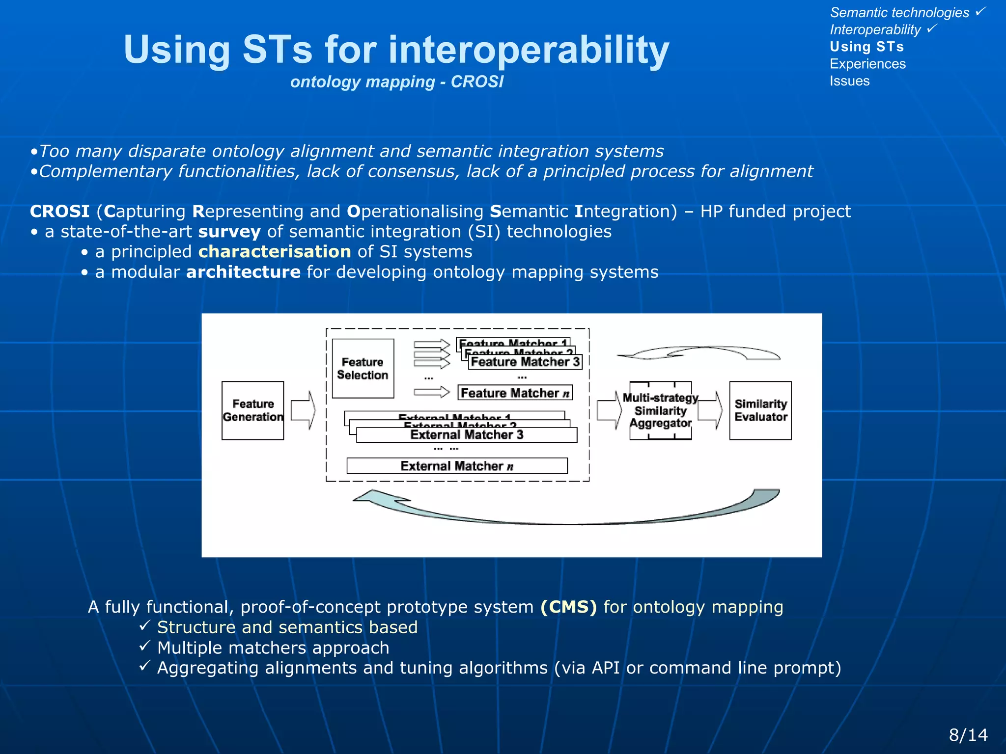 Using STs for interoperability ontology mapping - CROSI 8/14 Too many disparate ontology alignment and semantic integration systems Complementary functionalities, lack of consensus, lack of a principled process for alignment CROSI  ( C apturing  R epresenting and  O perationalising  S emantic  I ntegration) – HP funded project a state-of-the-art  survey  of semantic integration (SI) technologies a principled  characterisation   of SI systems a modular  architecture  for developing ontology mapping systems A fully functional, proof-of-concept prototype system   (CMS)  for ontology mapping Structure and semantics based Multiple matchers approach Aggregating alignments and tuning algorithms (via API or command line prompt) Semantic technologies   Interoperability   Using STs Experiences Issues 