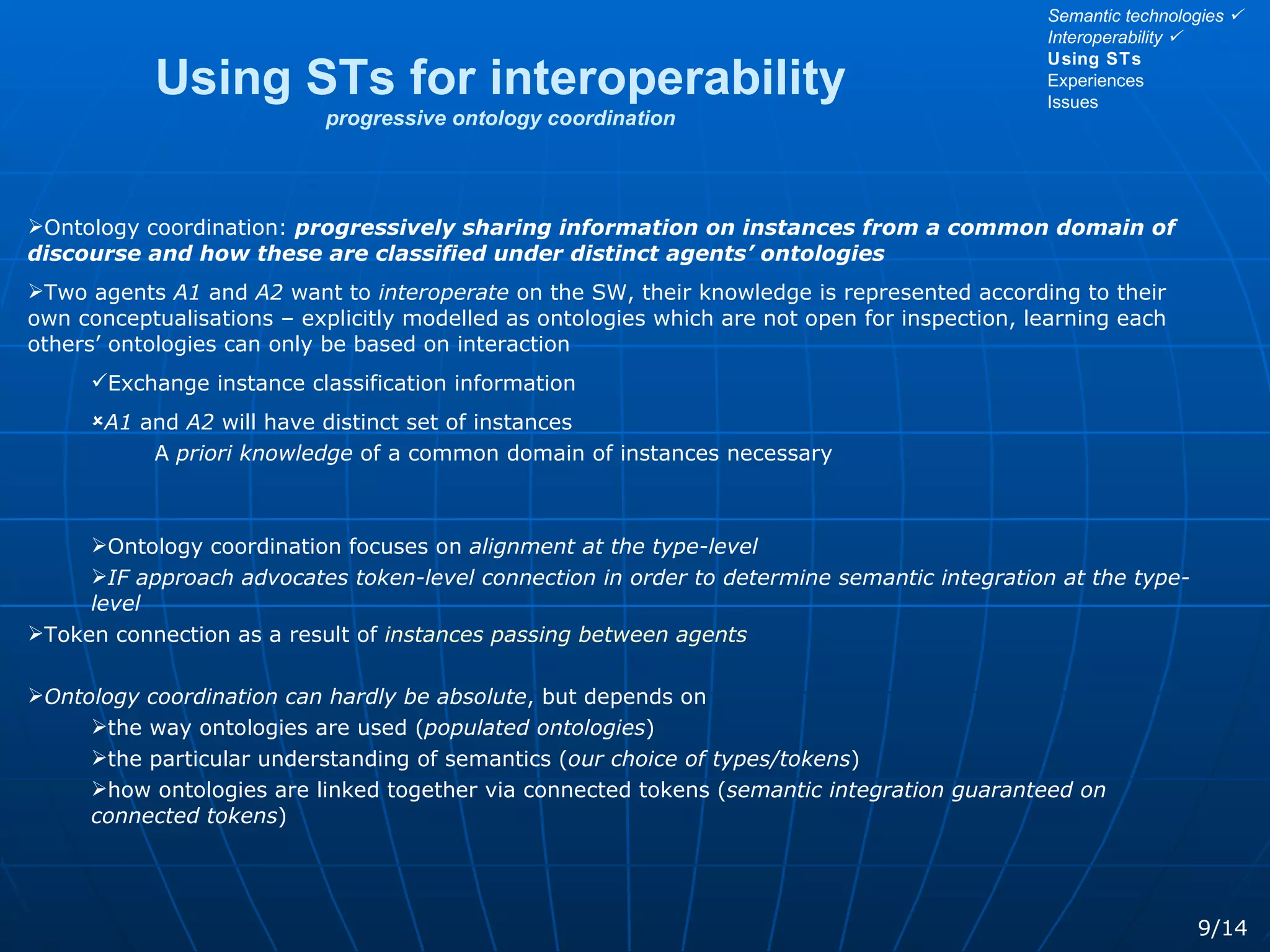 Using STs for interoperability progressive ontology coordination Ontology coordination:  progressively sharing information on instances from a common domain of discourse and how these are classified under distinct agents’ ontologies Two agents  A1  and  A2  want to  interoperate  on the SW, their knowledge is represented according to their own conceptualisations – explicitly modelled as ontologies which are not open for inspection, learning each others’ ontologies can only be based on interaction Exchange instance classification information A1  and  A2  will have distinct set of instances A  priori knowledge  of a common domain of instances necessary Ontology coordination focuses on  alignment at the type-level IF approach advocates token-level connection in order to determine semantic integration at the type-level Token connection as a result of  instances passing between agents Ontology coordination can hardly be absolute , but depends on  the way ontologies are used ( populated ontologies ) the particular understanding of semantics ( our choice of types/tokens ) how ontologies are linked together via connected tokens ( semantic integration guaranteed on connected tokens ) 9/14 Semantic technologies   Interoperability   Using STs Experiences Issues 