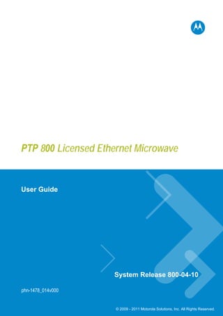 PTP 800 Licensed Ethernet Microwave


User Guide




                    System Release 800-04-10

phn-1478_014v000


                     © 2009 - 2011 Motorola Solutions, Inc. All Rights Reserved.
 