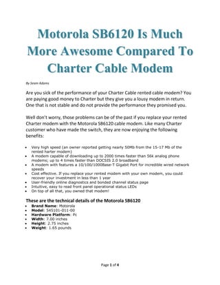 Motorola SB6120 Is Much
More Awesome Compared To
  Charter Cable Modem
By Seam Adams

Are you sick of the performance of your Charter Cable rented cable modem? You
are paying good money to Charter but they give you a lousy modem in return.
One that is not stable and do not provide the performance they promised you.

Well don’t worry, those problems can be of the past if you replace your rented
Charter modem with the Motorola SB6120 cable modem. Like many Charter
customer who have made the switch, they are now enjoying the following
benefits:

   Very high speed (an owner reported getting nearly 50Mb from the 15-17 Mb of the
   rented harter modem)
   A modem capable of downloading up to 2000 times faster than 56k analog phone
   modems; up to 4 times faster than DOCSIS 2.0 broadband
   A modem with features a 10/100/1000Base-T Gigabit Port for incredible wired network
   speeds
   Cost effective. If you replace your rented modem with your own modem, you could
   recover your investment in less than 1 year
   User-friendly online diagnostics and bonded channel status page
   Intuitive, easy to read front panel operational status LEDs
   On top of all that, you owned that modem!

These are the technical details of the Motorola SB6120
   Brand Name: Motorola
   Model: 545101-011-00
   Hardware Platform: Pc
   Width: 7.00 inches
   Height: 2.75 inches
   Weight: 1.65 pounds




                                       Page 1 of 4
 