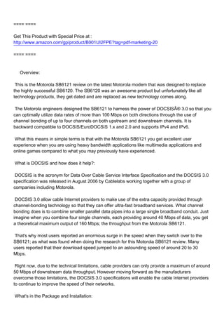 ==== ====

Get This Product with Special Price at :
http://www.amazon.com/gp/product/B001UI2FPE?tag=pdf-marketing-20

==== ====



Overview:

This is the Motorola SB6121 review on the latest Motorola modem that was designed to replace
the highly successful SB6120. The SB6120 was an awesome product but unfortunately like all
technology products, they get dated and are replaced as new technology comes along.

The Motorola engineers designed the SB6121 to harness the power of DOCSISÂ® 3.0 so that you
can optimally utilize data rates of more than 100 Mbps on both directions through the use of
channel bonding of up to four channels on both upstream and downstream channels. It is
backward compatible to DOCSIS/EuroDOCSIS 1.x and 2.0 and supports IPv4 and IPv6.

What this means in simple terms is that with the Motorola SB6121 you get excellent user
experience when you are using heavy bandwidth applications like multimedia applications and
online games compared to what you may previously have experienced.

What is DOCSIS and how does it help?:

DOCSIS is the acronym for Data Over Cable Service Interface Specification and the DOCSIS 3.0
specification was released in August 2006 by Cablelabs working together with a group of
companies including Motorola.

DOCSIS 3.0 allow cable Internet providers to make use of the extra capacity provided through
channel-bonding technology so that they can offer ultra-fast broadband services. What channel
bonding does is to combine smaller parallel data pipes into a large single broadband conduit. Just
imagine when you combine four single channels, each providing around 40 Mbps of data, you get
a theoretical maximum output of 160 Mbps; the throughput from the Motorola SB6121.

That's why most users reported an enormous surge in the speed when they switch over to the
SB6121; as what was found when doing the research for this Motorola SB6121 review. Many
users reported that their download speed jumped to an astounding speed of around 20 to 30
Mbps.

Right now, due to the technical limitations, cable providers can only provide a maximum of around
50 Mbps of downstream data throughput. However moving forward as the manufacturers
overcome those limitations, the DOCSIS 3.0 specifications will enable the cable Internet providers
to continue to improve the speed of their networks.

What's in the Package and Installation:
 