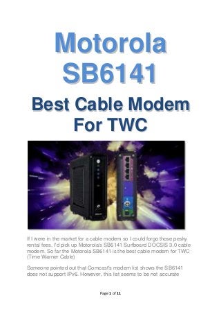 Motorola
SB6141
Best Cable Modem
For TWC

If I were in the market for a cable modem so I could forgo those pesky
rental fees, I'd pick up Motorola's SB6141 Surfboard DOCSIS 3.0 cable
modem. So far the Motorola SB6141 is the best cable modem for TWC
(Time Warner Cable)
Someone pointed out that Comcast's modem list shows the SB6141
does not support IPv6. However, this list seems to be not accurate

Page 1 of 11

 