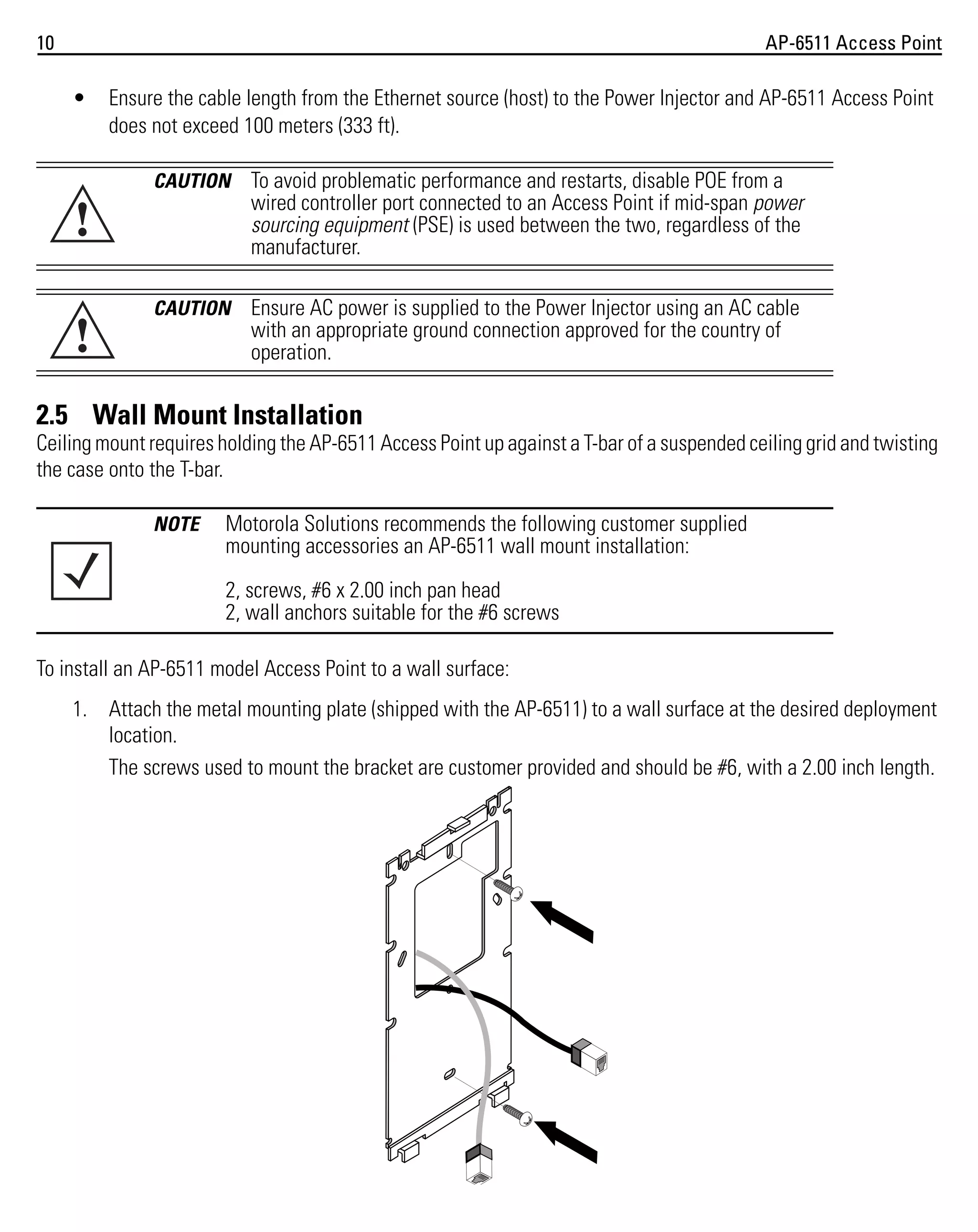 10

AP-6511 Access Point

•

!
!

Ensure the cable length from the Ethernet source (host) to the Power Injector and AP-6511 Access Point
does not exceed 100 meters (333 ft).
CAUTION

To avoid problematic performance and restarts, disable POE from a
wired controller port connected to an Access Point if mid-span power
sourcing equipment (PSE) is used between the two, regardless of the
manufacturer.

CAUTION

Ensure AC power is supplied to the Power Injector using an AC cable
with an appropriate ground connection approved for the country of
operation.

2.5 Wall Mount Installation
Ceiling mount requires holding the AP-6511 Access Point up against a T-bar of a suspended ceiling grid and twisting
the case onto the T-bar.
NOTE

Motorola Solutions recommends the following customer supplied
mounting accessories an AP-6511 wall mount installation:
2, screws, #6 x 2.00 inch pan head
2, wall anchors suitable for the #6 screws

To install an AP-6511 model Access Point to a wall surface:
1. Attach the metal mounting plate (shipped with the AP-6511) to a wall surface at the desired deployment
location.
The screws used to mount the bracket are customer provided and should be #6, with a 2.00 inch length.

 