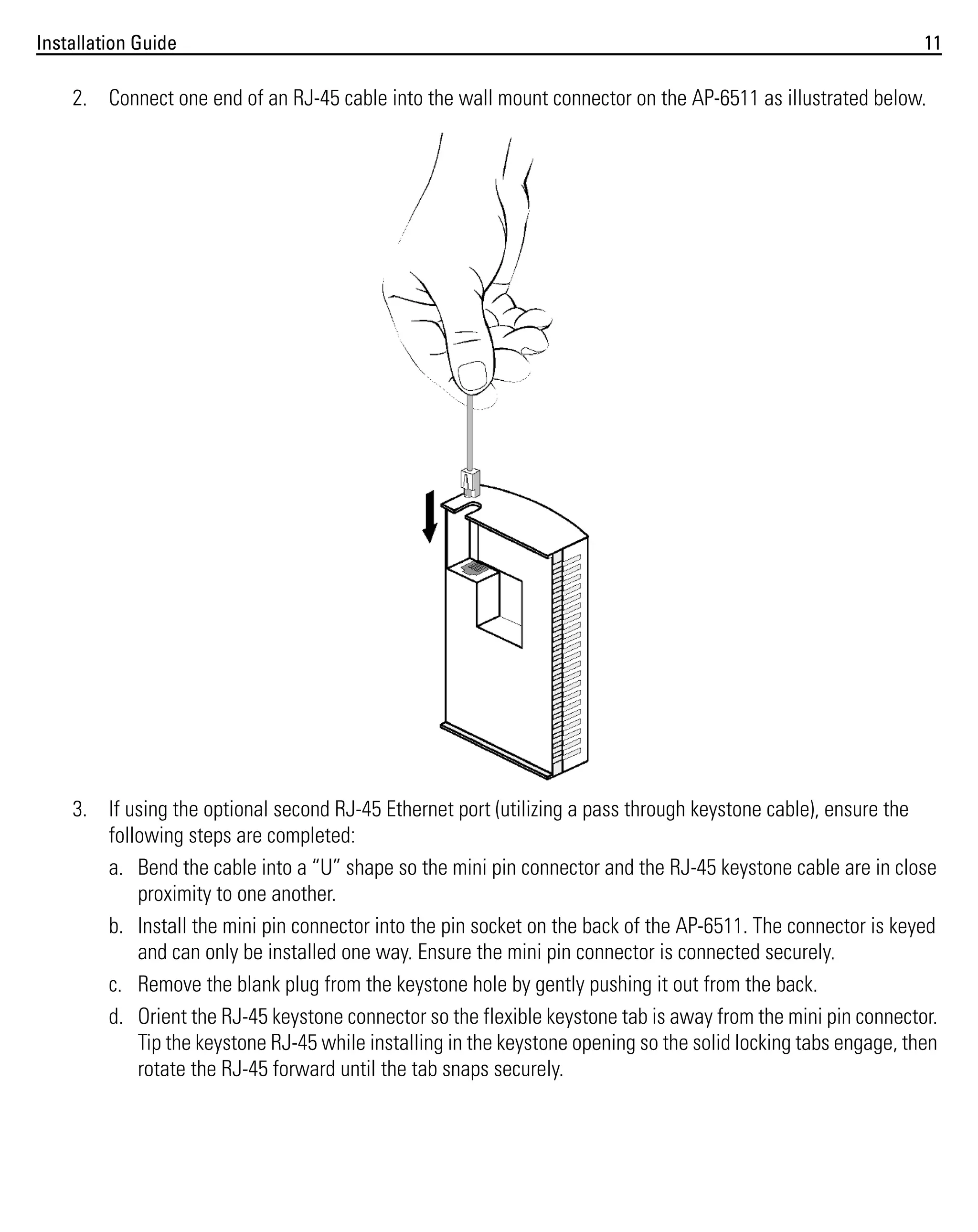 Installation Guide

11

2. Connect one end of an RJ-45 cable into the wall mount connector on the AP-6511 as illustrated below.

3. If using the optional second RJ-45 Ethernet port (utilizing a pass through keystone cable), ensure the
following steps are completed:
a. Bend the cable into a “U” shape so the mini pin connector and the RJ-45 keystone cable are in close
proximity to one another.
b. Install the mini pin connector into the pin socket on the back of the AP-6511. The connector is keyed
and can only be installed one way. Ensure the mini pin connector is connected securely.
c. Remove the blank plug from the keystone hole by gently pushing it out from the back.
d. Orient the RJ-45 keystone connector so the flexible keystone tab is away from the mini pin connector.
Tip the keystone RJ-45 while installing in the keystone opening so the solid locking tabs engage, then
rotate the RJ-45 forward until the tab snaps securely.

 