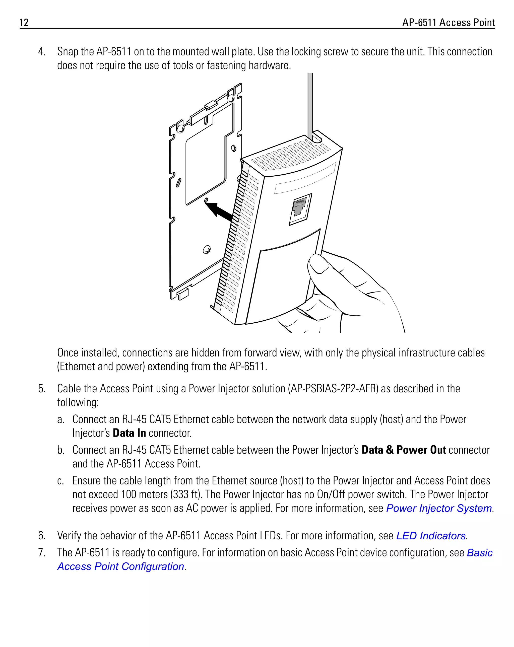 12

AP-6511 Access Point

4. Snap the AP-6511 on to the mounted wall plate. Use the locking screw to secure the unit. This connection
does not require the use of tools or fastening hardware.

Once installed, connections are hidden from forward view, with only the physical infrastructure cables
(Ethernet and power) extending from the AP-6511.
5. Cable the Access Point using a Power Injector solution (AP-PSBIAS-2P2-AFR) as described in the
following:
a. Connect an RJ-45 CAT5 Ethernet cable between the network data supply (host) and the Power
Injector’s Data In connector.
b. Connect an RJ-45 CAT5 Ethernet cable between the Power Injector’s Data & Power Out connector
and the AP-6511 Access Point.
c. Ensure the cable length from the Ethernet source (host) to the Power Injector and Access Point does
not exceed 100 meters (333 ft). The Power Injector has no On/Off power switch. The Power Injector
receives power as soon as AC power is applied. For more information, see Power Injector System.
6. Verify the behavior of the AP-6511 Access Point LEDs. For more information, see LED Indicators.
7. The AP-6511 is ready to configure. For information on basic Access Point device configuration, see Basic
Access Point Configuration.

 