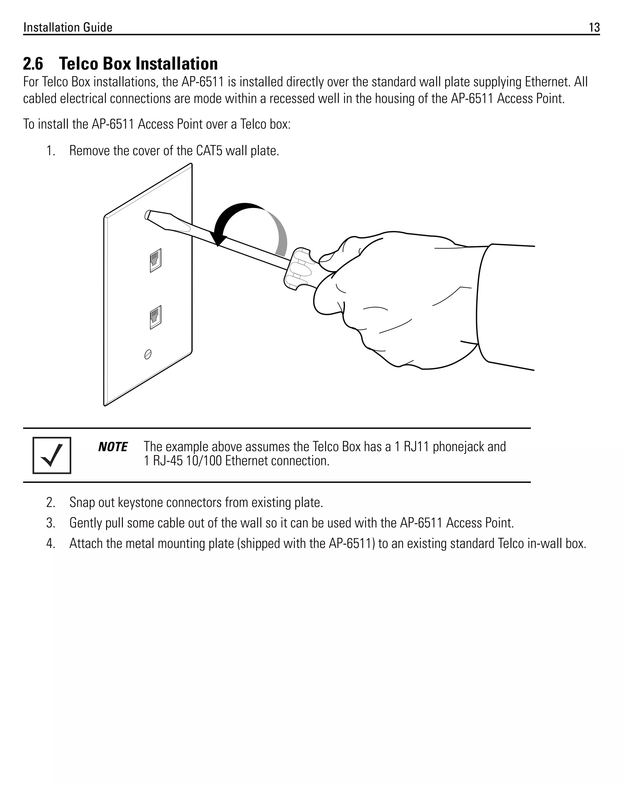 Installation Guide

13

2.6 Telco Box Installation
For Telco Box installations, the AP-6511 is installed directly over the standard wall plate supplying Ethernet. All
cabled electrical connections are mode within a recessed well in the housing of the AP-6511 Access Point.
To install the AP-6511 Access Point over a Telco box:
1. Remove the cover of the CAT5 wall plate.

NOTE

The example above assumes the Telco Box has a 1 RJ11 phonejack and
1 RJ-45 10/100 Ethernet connection.

2. Snap out keystone connectors from existing plate.
3. Gently pull some cable out of the wall so it can be used with the AP-6511 Access Point.
4. Attach the metal mounting plate (shipped with the AP-6511) to an existing standard Telco in-wall box.

 