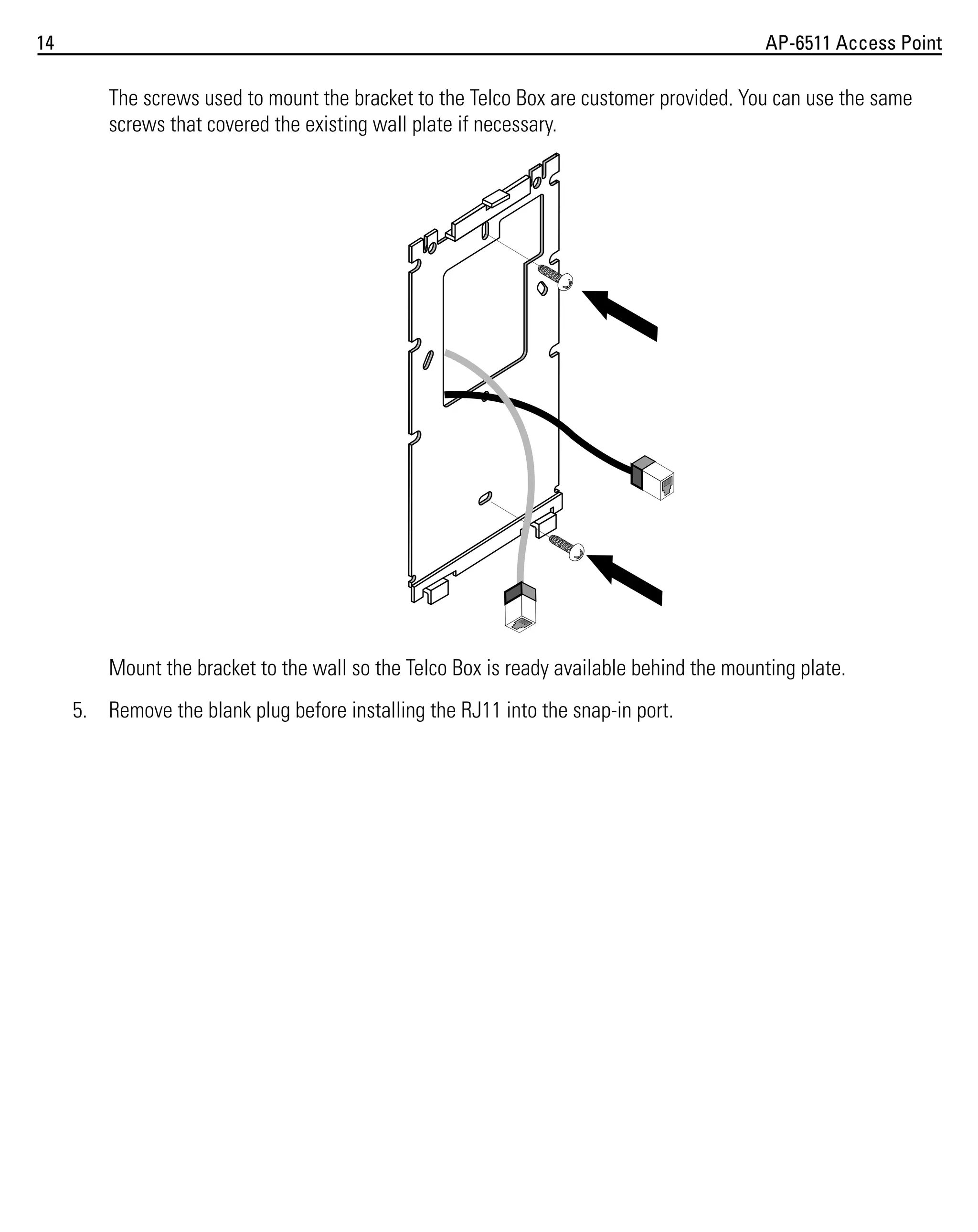 14

AP-6511 Access Point

The screws used to mount the bracket to the Telco Box are customer provided. You can use the same
screws that covered the existing wall plate if necessary.

Mount the bracket to the wall so the Telco Box is ready available behind the mounting plate.
5. Remove the blank plug before installing the RJ11 into the snap-in port.

 