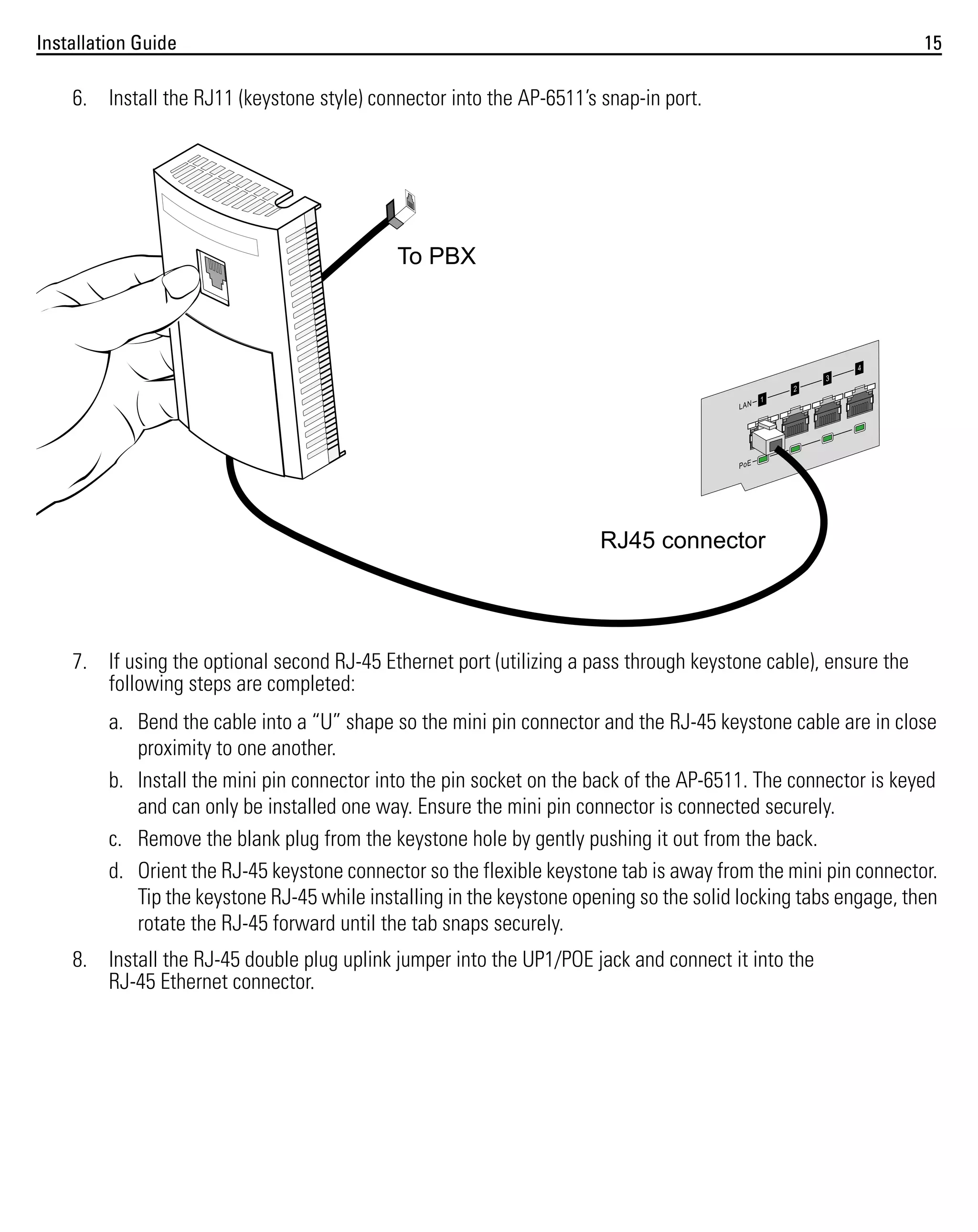 Installation Guide

15

6. Install the RJ11 (keystone style) connector into the AP-6511’s snap-in port.

To PBX

RJ45 connector

7. If using the optional second RJ-45 Ethernet port (utilizing a pass through keystone cable), ensure the
following steps are completed:
a. Bend the cable into a “U” shape so the mini pin connector and the RJ-45 keystone cable are in close
proximity to one another.
b. Install the mini pin connector into the pin socket on the back of the AP-6511. The connector is keyed
and can only be installed one way. Ensure the mini pin connector is connected securely.
c. Remove the blank plug from the keystone hole by gently pushing it out from the back.
d. Orient the RJ-45 keystone connector so the flexible keystone tab is away from the mini pin connector.
Tip the keystone RJ-45 while installing in the keystone opening so the solid locking tabs engage, then
rotate the RJ-45 forward until the tab snaps securely.
8. Install the RJ-45 double plug uplink jumper into the UP1/POE jack and connect it into the
RJ-45 Ethernet connector.

 