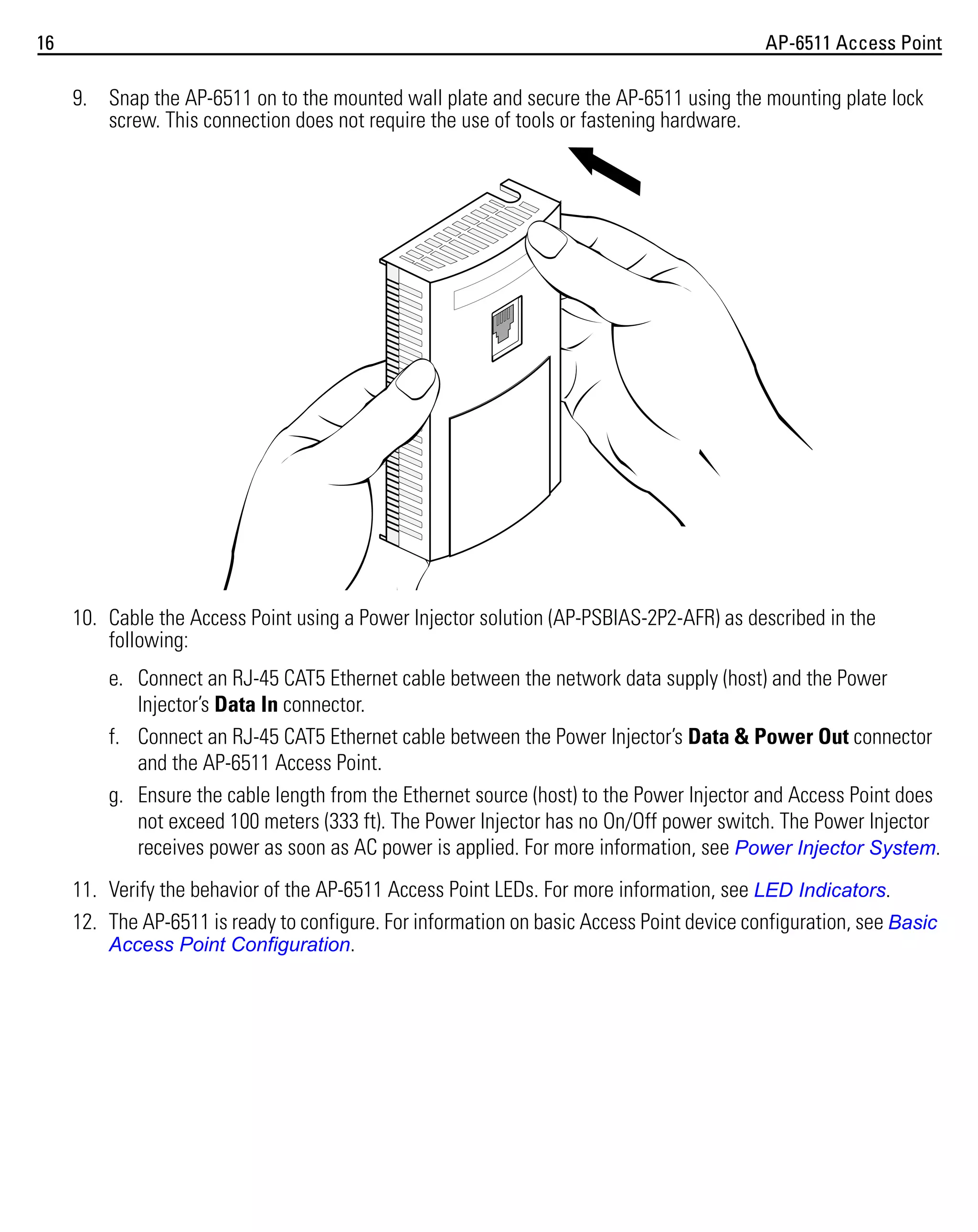 16

AP-6511 Access Point

9. Snap the AP-6511 on to the mounted wall plate and secure the AP-6511 using the mounting plate lock
screw. This connection does not require the use of tools or fastening hardware.

10. Cable the Access Point using a Power Injector solution (AP-PSBIAS-2P2-AFR) as described in the
following:
e. Connect an RJ-45 CAT5 Ethernet cable between the network data supply (host) and the Power
Injector’s Data In connector.
f. Connect an RJ-45 CAT5 Ethernet cable between the Power Injector’s Data & Power Out connector
and the AP-6511 Access Point.
g. Ensure the cable length from the Ethernet source (host) to the Power Injector and Access Point does
not exceed 100 meters (333 ft). The Power Injector has no On/Off power switch. The Power Injector
receives power as soon as AC power is applied. For more information, see Power Injector System.
11. Verify the behavior of the AP-6511 Access Point LEDs. For more information, see LED Indicators.
12. The AP-6511 is ready to configure. For information on basic Access Point device configuration, see Basic
Access Point Configuration.

 