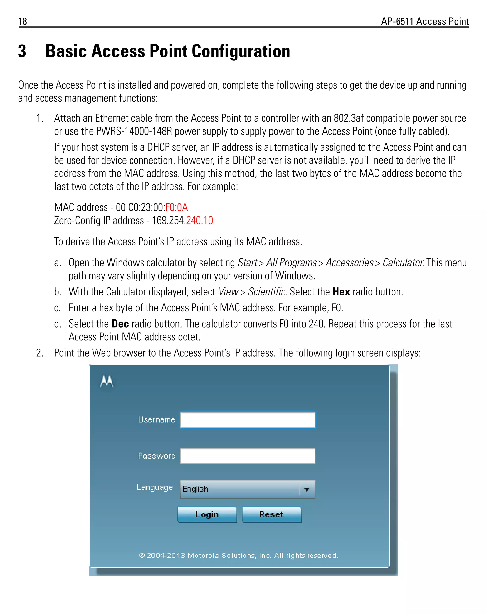 18

3

AP-6511 Access Point

Basic Access Point Configuration

Once the Access Point is installed and powered on, complete the following steps to get the device up and running
and access management functions:
1. Attach an Ethernet cable from the Access Point to a controller with an 802.3af compatible power source
or use the PWRS-14000-148R power supply to supply power to the Access Point (once fully cabled).
If your host system is a DHCP server, an IP address is automatically assigned to the Access Point and can
be used for device connection. However, if a DHCP server is not available, you’ll need to derive the IP
address from the MAC address. Using this method, the last two bytes of the MAC address become the
last two octets of the IP address. For example:
MAC address - 00:C0:23:00:F0:0A
Zero-Config IP address - 169.254.240.10
To derive the Access Point’s IP address using its MAC address:
a. Open the Windows calculator by selecting Start > All Programs > Accessories > Calculator. This menu
path may vary slightly depending on your version of Windows.
b. With the Calculator displayed, select View > Scientific. Select the Hex radio button.
c. Enter a hex byte of the Access Point’s MAC address. For example, F0.
d. Select the Dec radio button. The calculator converts F0 into 240. Repeat this process for the last
Access Point MAC address octet.
2. Point the Web browser to the Access Point’s IP address. The following login screen displays:

 
