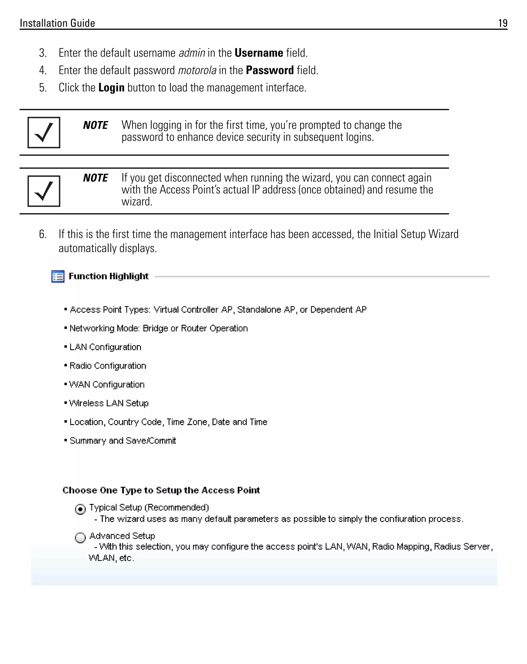Installation Guide

19

3. Enter the default username admin in the Username field.
4. Enter the default password motorola in the Password field.
5. Click the Login button to load the management interface.
NOTE

When logging in for the first time, you’re prompted to change the
password to enhance device security in subsequent logins.

NOTE

If you get disconnected when running the wizard, you can connect again
with the Access Point’s actual IP address (once obtained) and resume the
wizard.

6. If this is the first time the management interface has been accessed, the Initial Setup Wizard
automatically displays.

 