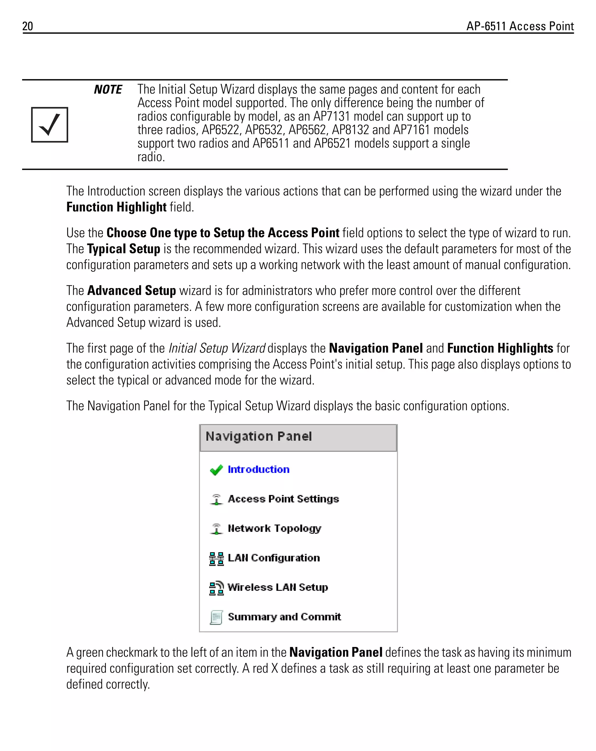 20

AP-6511 Access Point

NOTE

The Initial Setup Wizard displays the same pages and content for each
Access Point model supported. The only difference being the number of
radios configurable by model, as an AP7131 model can support up to
three radios, AP6522, AP6532, AP6562, AP8132 and AP7161 models
support two radios and AP6511 and AP6521 models support a single
radio.

The Introduction screen displays the various actions that can be performed using the wizard under the
Function Highlight field.
Use the Choose One type to Setup the Access Point field options to select the type of wizard to run.
The Typical Setup is the recommended wizard. This wizard uses the default parameters for most of the
configuration parameters and sets up a working network with the least amount of manual configuration.
The Advanced Setup wizard is for administrators who prefer more control over the different
configuration parameters. A few more configuration screens are available for customization when the
Advanced Setup wizard is used.
The first page of the Initial Setup Wizard displays the Navigation Panel and Function Highlights for
the configuration activities comprising the Access Point's initial setup. This page also displays options to
select the typical or advanced mode for the wizard.
The Navigation Panel for the Typical Setup Wizard displays the basic configuration options.

A green checkmark to the left of an item in the Navigation Panel defines the task as having its minimum
required configuration set correctly. A red X defines a task as still requiring at least one parameter be
defined correctly.

 
