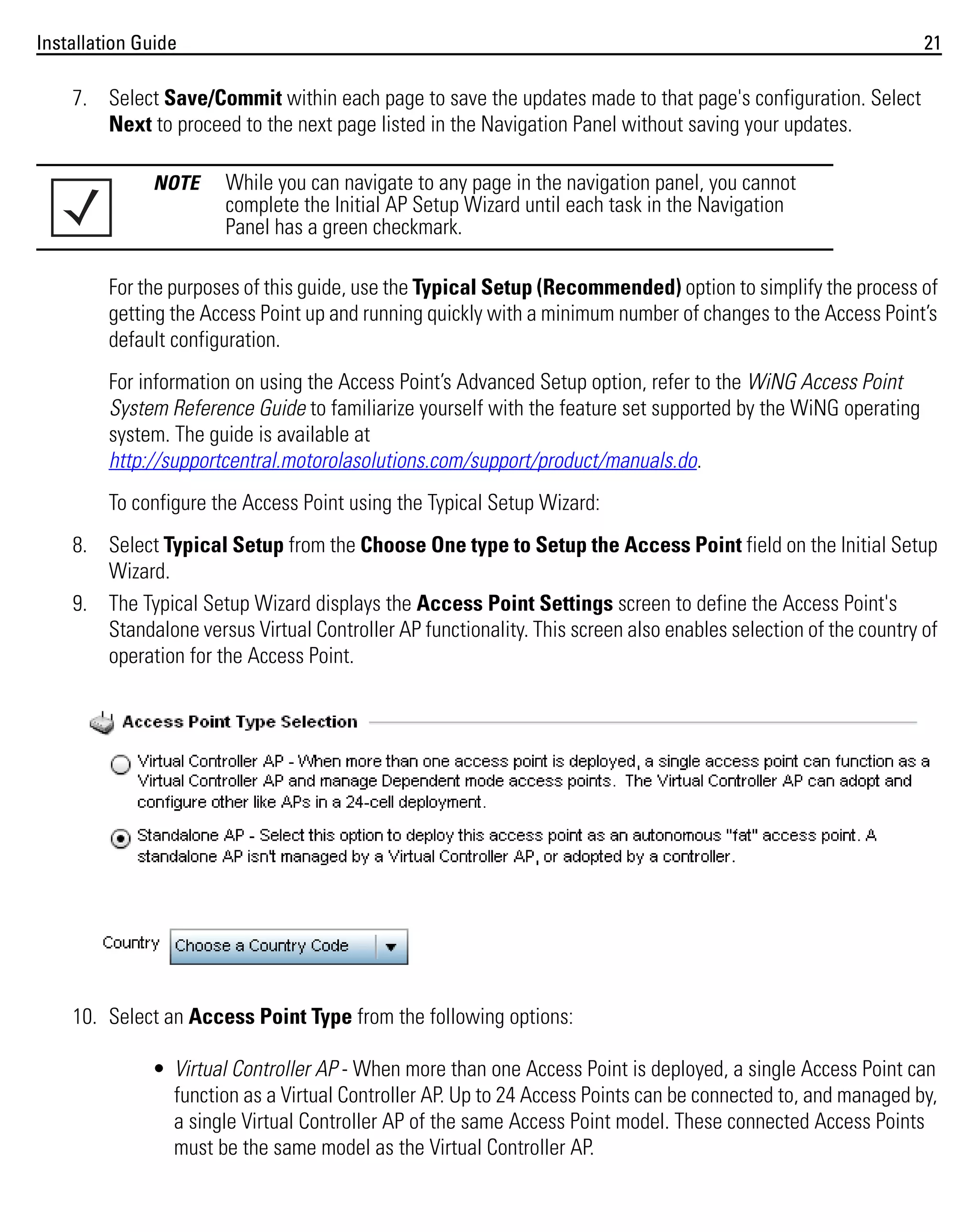 Installation Guide

21

7. Select Save/Commit within each page to save the updates made to that page's configuration. Select
Next to proceed to the next page listed in the Navigation Panel without saving your updates.
NOTE

While you can navigate to any page in the navigation panel, you cannot
complete the Initial AP Setup Wizard until each task in the Navigation
Panel has a green checkmark.

For the purposes of this guide, use the Typical Setup (Recommended) option to simplify the process of
getting the Access Point up and running quickly with a minimum number of changes to the Access Point’s
default configuration.
For information on using the Access Point’s Advanced Setup option, refer to the WiNG Access Point
System Reference Guide to familiarize yourself with the feature set supported by the WiNG operating
system. The guide is available at
http://supportcentral.motorolasolutions.com/support/product/manuals.do.
To configure the Access Point using the Typical Setup Wizard:
8. Select Typical Setup from the Choose One type to Setup the Access Point field on the Initial Setup
Wizard.
9. The Typical Setup Wizard displays the Access Point Settings screen to define the Access Point's
Standalone versus Virtual Controller AP functionality. This screen also enables selection of the country of
operation for the Access Point.

10. Select an Access Point Type from the following options:
• Virtual Controller AP - When more than one Access Point is deployed, a single Access Point can
function as a Virtual Controller AP. Up to 24 Access Points can be connected to, and managed by,
a single Virtual Controller AP of the same Access Point model. These connected Access Points
must be the same model as the Virtual Controller AP.

 