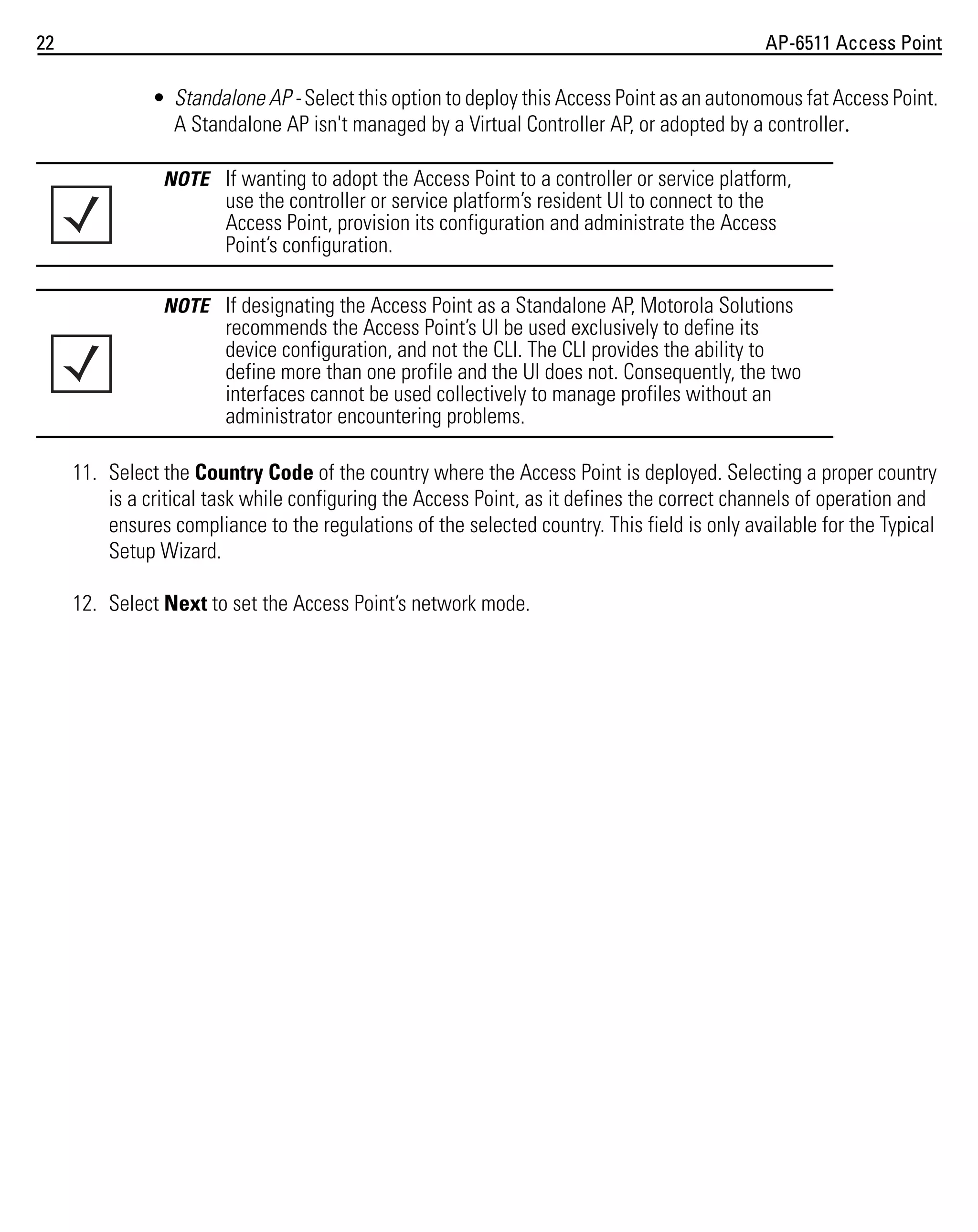 22

AP-6511 Access Point

• Standalone AP - Select this option to deploy this Access Point as an autonomous fat Access Point.
A Standalone AP isn't managed by a Virtual Controller AP, or adopted by a controller.
NOTE If wanting to adopt the Access Point to a controller or service platform,

use the controller or service platform’s resident UI to connect to the
Access Point, provision its configuration and administrate the Access
Point’s configuration.
NOTE If designating the Access Point as a Standalone AP, Motorola Solutions

recommends the Access Point’s UI be used exclusively to define its
device configuration, and not the CLI. The CLI provides the ability to
define more than one profile and the UI does not. Consequently, the two
interfaces cannot be used collectively to manage profiles without an
administrator encountering problems.
11. Select the Country Code of the country where the Access Point is deployed. Selecting a proper country
is a critical task while configuring the Access Point, as it defines the correct channels of operation and
ensures compliance to the regulations of the selected country. This field is only available for the Typical
Setup Wizard.
12. Select Next to set the Access Point’s network mode.

 