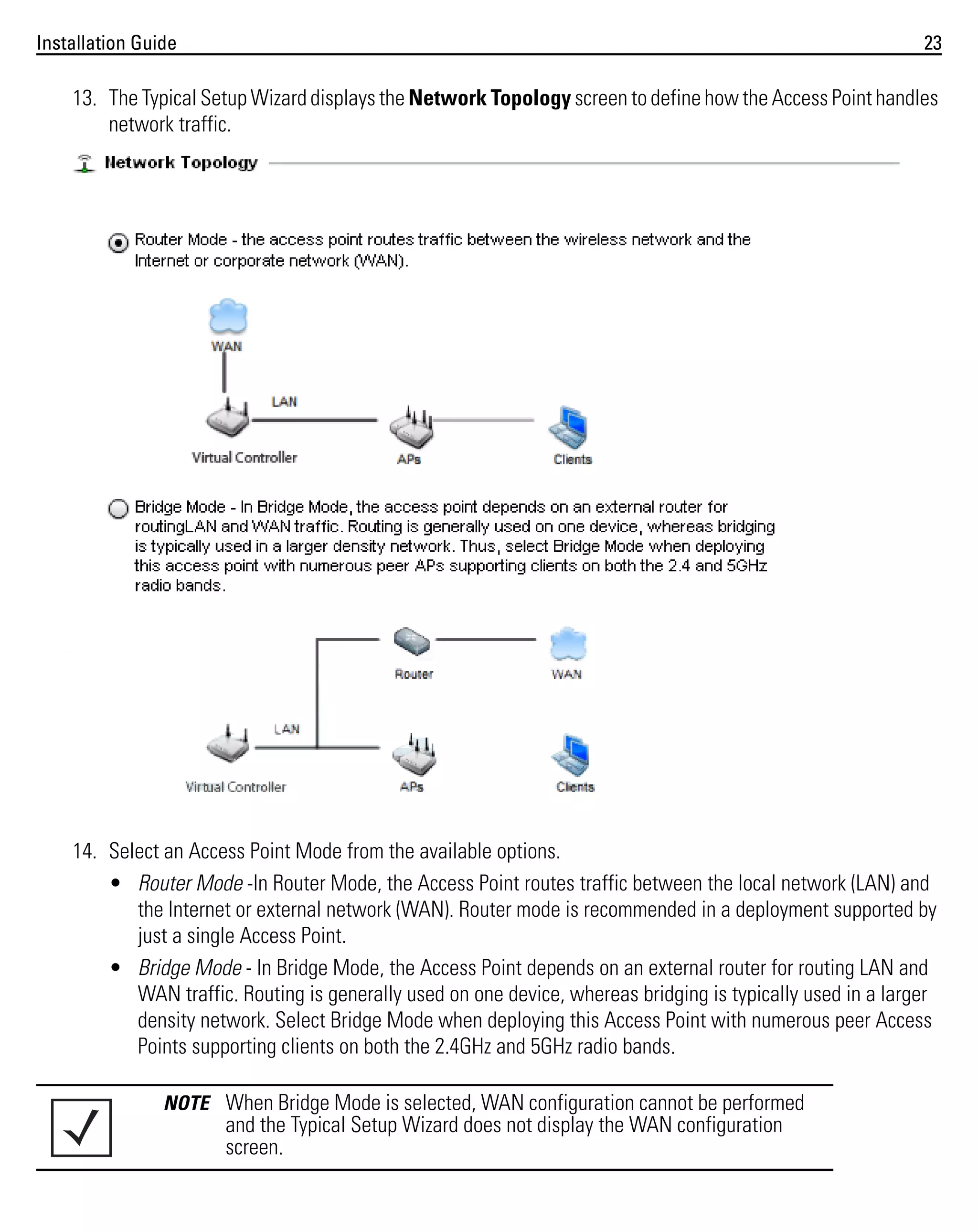 Installation Guide

23

13. The Typical Setup Wizard displays the Network Topology screen to define how the Access Point handles
network traffic.

14. Select an Access Point Mode from the available options.
• Router Mode -In Router Mode, the Access Point routes traffic between the local network (LAN) and
the Internet or external network (WAN). Router mode is recommended in a deployment supported by
just a single Access Point.
• Bridge Mode - In Bridge Mode, the Access Point depends on an external router for routing LAN and
WAN traffic. Routing is generally used on one device, whereas bridging is typically used in a larger
density network. Select Bridge Mode when deploying this Access Point with numerous peer Access
Points supporting clients on both the 2.4GHz and 5GHz radio bands.
NOTE When Bridge Mode is selected, WAN configuration cannot be performed

and the Typical Setup Wizard does not display the WAN configuration
screen.

 