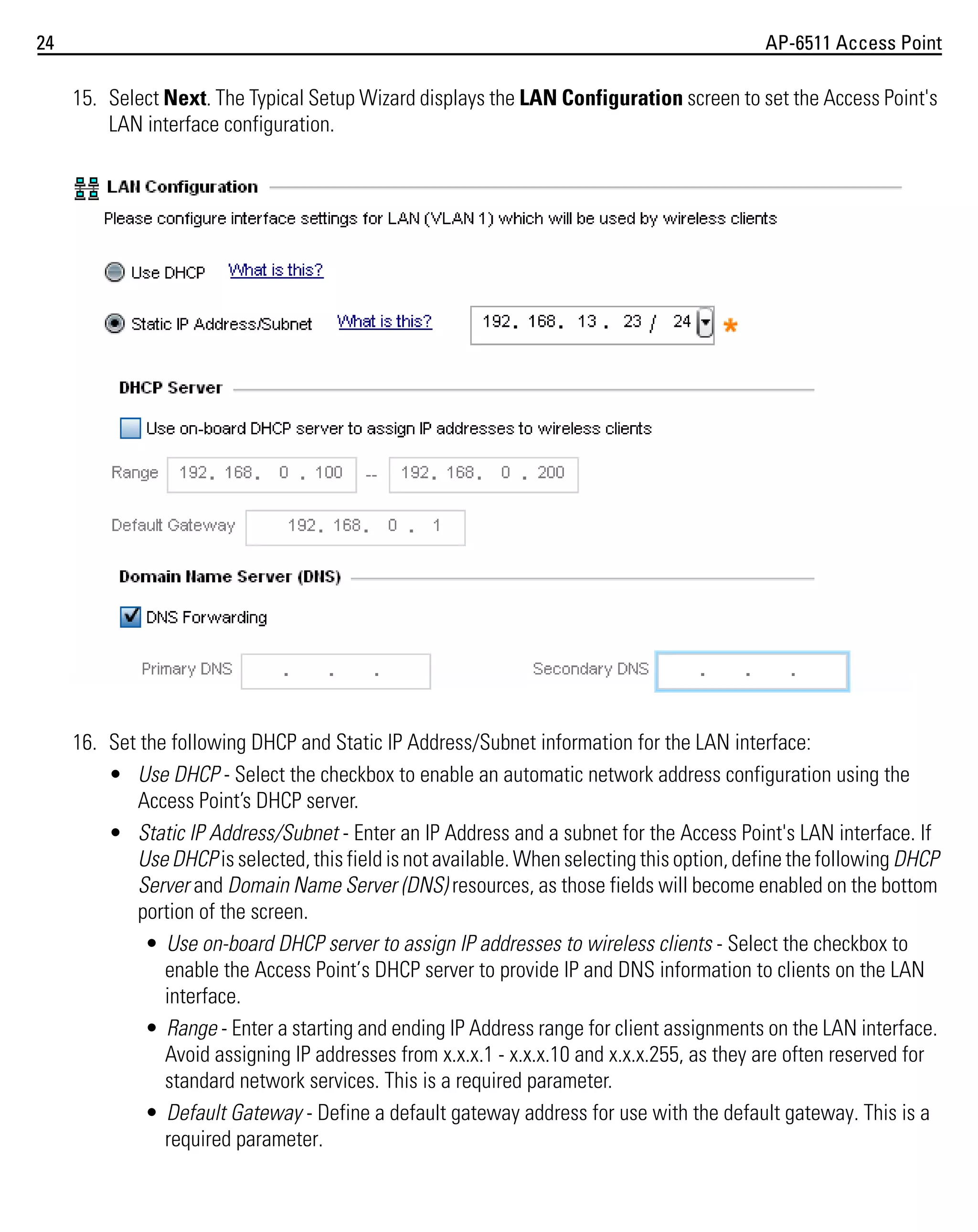 24

AP-6511 Access Point

15. Select Next. The Typical Setup Wizard displays the LAN Configuration screen to set the Access Point's
LAN interface configuration.

16. Set the following DHCP and Static IP Address/Subnet information for the LAN interface:
• Use DHCP - Select the checkbox to enable an automatic network address configuration using the
Access Point’s DHCP server.
• Static IP Address/Subnet - Enter an IP Address and a subnet for the Access Point's LAN interface. If
Use DHCP is selected, this field is not available. When selecting this option, define the following DHCP
Server and Domain Name Server (DNS) resources, as those fields will become enabled on the bottom
portion of the screen.
• Use on-board DHCP server to assign IP addresses to wireless clients - Select the checkbox to
enable the Access Point’s DHCP server to provide IP and DNS information to clients on the LAN
interface.
• Range - Enter a starting and ending IP Address range for client assignments on the LAN interface.
Avoid assigning IP addresses from x.x.x.1 - x.x.x.10 and x.x.x.255, as they are often reserved for
standard network services. This is a required parameter.
• Default Gateway - Define a default gateway address for use with the default gateway. This is a
required parameter.

 