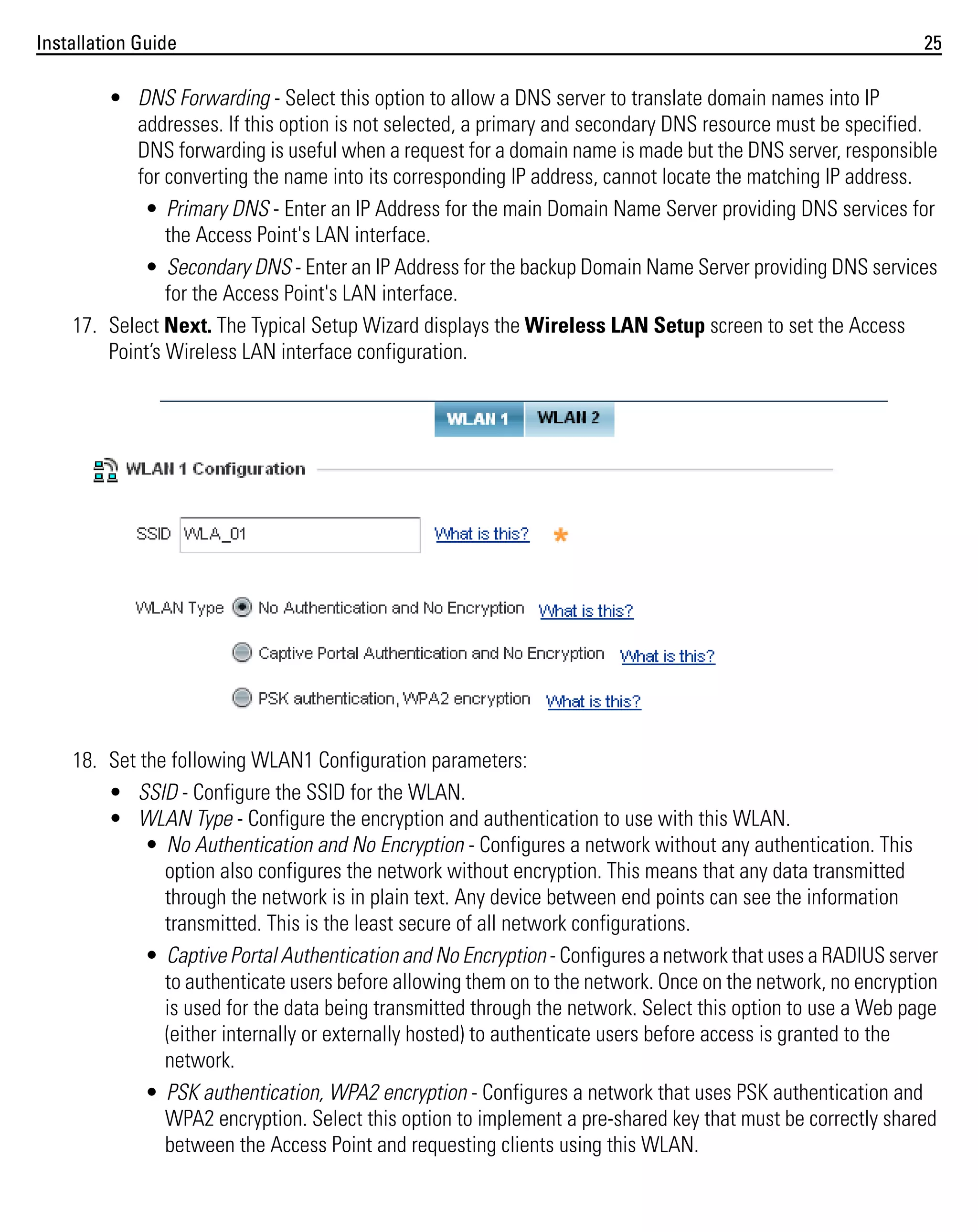 Installation Guide

25

• DNS Forwarding - Select this option to allow a DNS server to translate domain names into IP
addresses. If this option is not selected, a primary and secondary DNS resource must be specified.
DNS forwarding is useful when a request for a domain name is made but the DNS server, responsible
for converting the name into its corresponding IP address, cannot locate the matching IP address.
• Primary DNS - Enter an IP Address for the main Domain Name Server providing DNS services for
the Access Point's LAN interface.
• Secondary DNS - Enter an IP Address for the backup Domain Name Server providing DNS services
for the Access Point's LAN interface.
17. Select Next. The Typical Setup Wizard displays the Wireless LAN Setup screen to set the Access
Point’s Wireless LAN interface configuration.

18. Set the following WLAN1 Configuration parameters:
• SSID - Configure the SSID for the WLAN.
• WLAN Type - Configure the encryption and authentication to use with this WLAN.
• No Authentication and No Encryption - Configures a network without any authentication. This
option also configures the network without encryption. This means that any data transmitted
through the network is in plain text. Any device between end points can see the information
transmitted. This is the least secure of all network configurations.
• Captive Portal Authentication and No Encryption - Configures a network that uses a RADIUS server
to authenticate users before allowing them on to the network. Once on the network, no encryption
is used for the data being transmitted through the network. Select this option to use a Web page
(either internally or externally hosted) to authenticate users before access is granted to the
network.
• PSK authentication, WPA2 encryption - Configures a network that uses PSK authentication and
WPA2 encryption. Select this option to implement a pre-shared key that must be correctly shared
between the Access Point and requesting clients using this WLAN.

 
