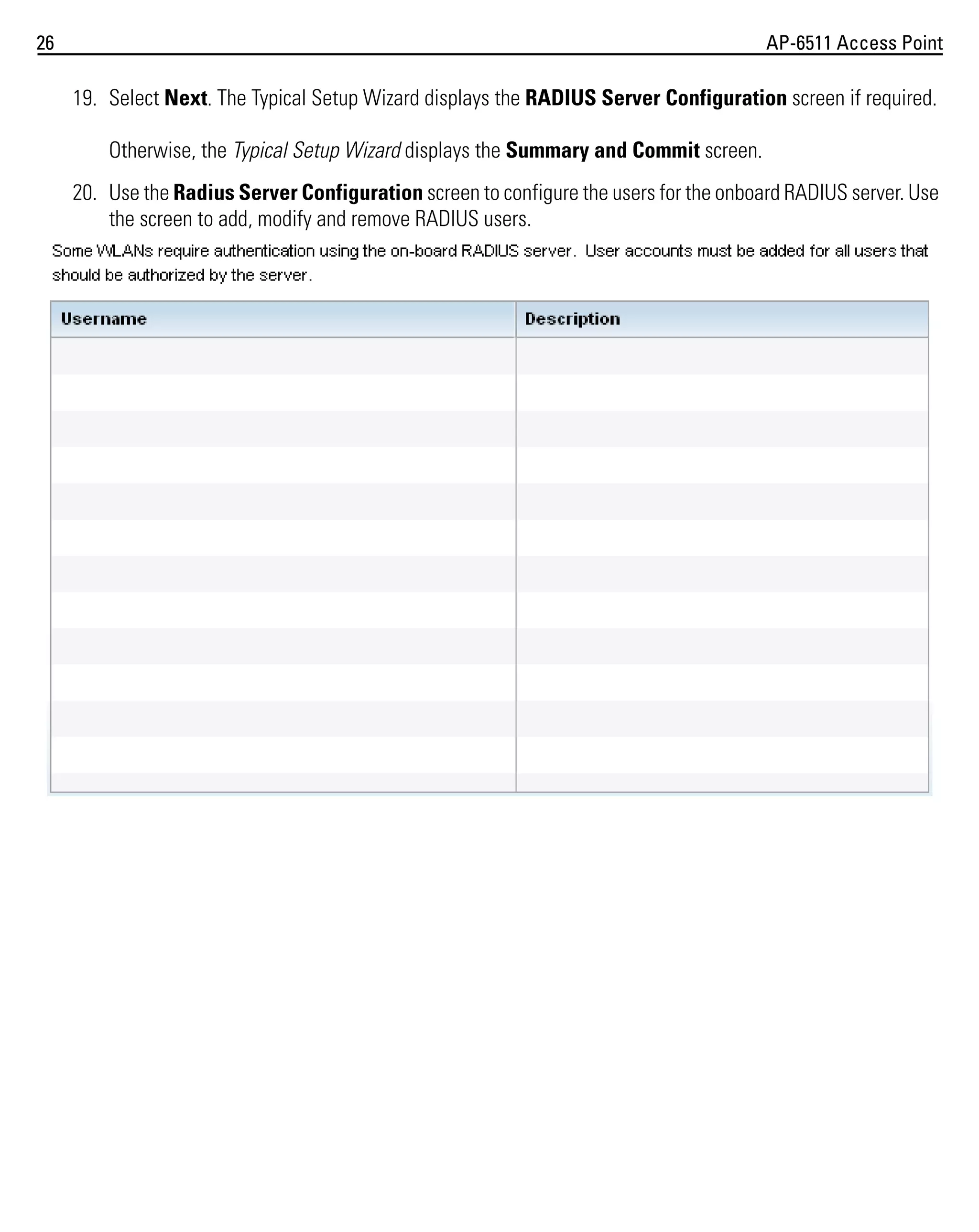 26

AP-6511 Access Point

19. Select Next. The Typical Setup Wizard displays the RADIUS Server Configuration screen if required.
Otherwise, the Typical Setup Wizard displays the Summary and Commit screen.
20. Use the Radius Server Configuration screen to configure the users for the onboard RADIUS server. Use
the screen to add, modify and remove RADIUS users.

 