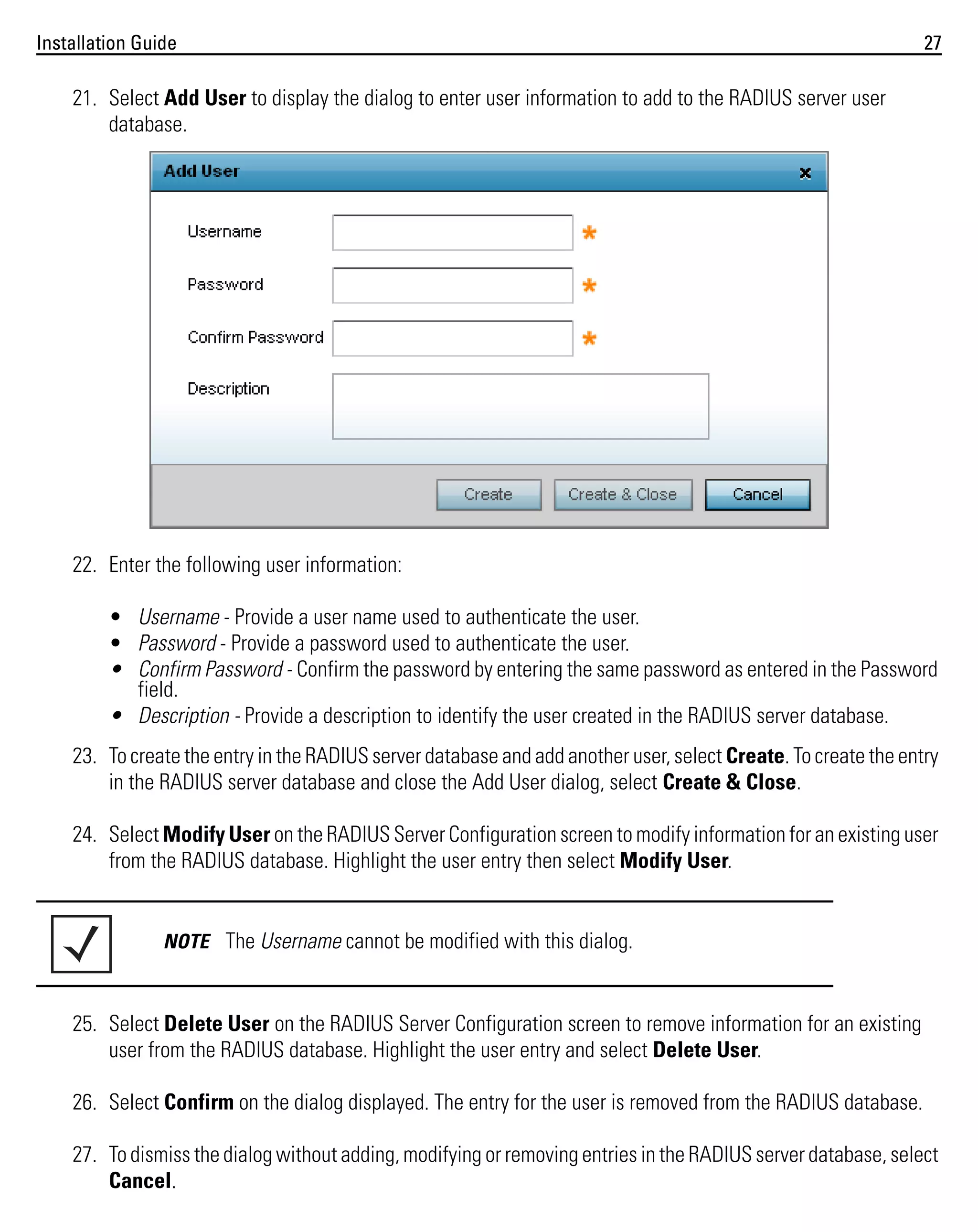 Installation Guide

27

21. Select Add User to display the dialog to enter user information to add to the RADIUS server user
database.

22. Enter the following user information:
• Username - Provide a user name used to authenticate the user.
• Password - Provide a password used to authenticate the user.
• Confirm Password - Confirm the password by entering the same password as entered in the Password
field.
• Description - Provide a description to identify the user created in the RADIUS server database.
23. To create the entry in the RADIUS server database and add another user, select Create. To create the entry
in the RADIUS server database and close the Add User dialog, select Create & Close.
24. Select Modify User on the RADIUS Server Configuration screen to modify information for an existing user
from the RADIUS database. Highlight the user entry then select Modify User.

NOTE The Username cannot be modified with this dialog.

25. Select Delete User on the RADIUS Server Configuration screen to remove information for an existing
user from the RADIUS database. Highlight the user entry and select Delete User.
26. Select Confirm on the dialog displayed. The entry for the user is removed from the RADIUS database.
27. To dismiss the dialog without adding, modifying or removing entries in the RADIUS server database, select
Cancel.

 