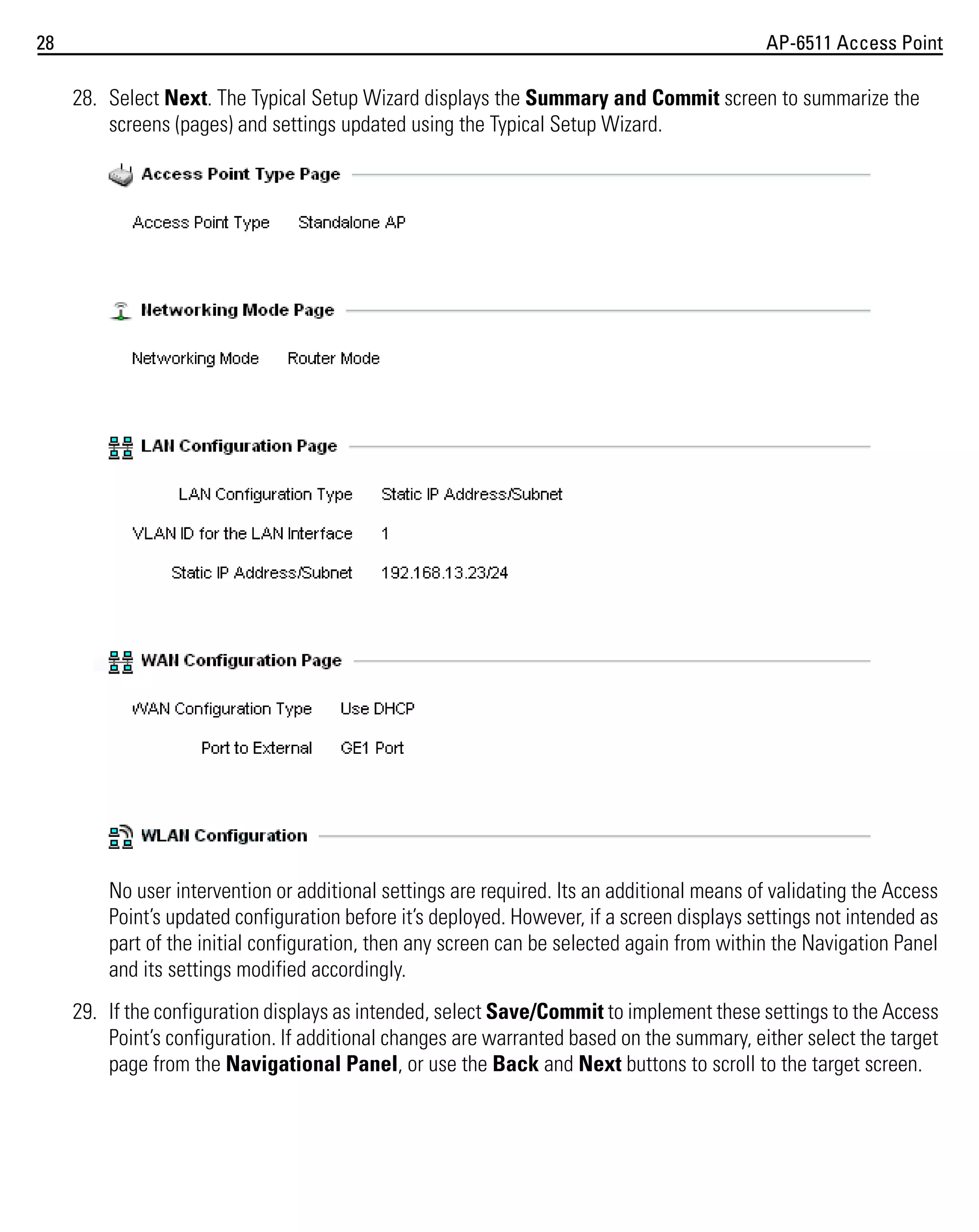 28

AP-6511 Access Point

28. Select Next. The Typical Setup Wizard displays the Summary and Commit screen to summarize the
screens (pages) and settings updated using the Typical Setup Wizard.

No user intervention or additional settings are required. Its an additional means of validating the Access
Point’s updated configuration before it’s deployed. However, if a screen displays settings not intended as
part of the initial configuration, then any screen can be selected again from within the Navigation Panel
and its settings modified accordingly.
29. If the configuration displays as intended, select Save/Commit to implement these settings to the Access
Point’s configuration. If additional changes are warranted based on the summary, either select the target
page from the Navigational Panel, or use the Back and Next buttons to scroll to the target screen.

 