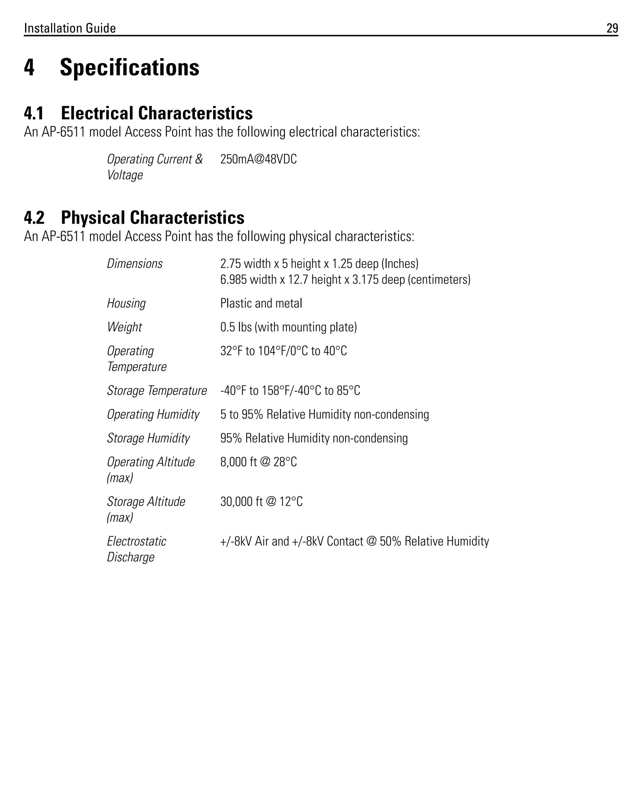 Installation Guide

4

29

Specifications

4.1 Electrical Characteristics
An AP-6511 model Access Point has the following electrical characteristics:
Operating Current &
Voltage

250mA@48VDC

4.2 Physical Characteristics
An AP-6511 model Access Point has the following physical characteristics:
Dimensions

2.75 width x 5 height x 1.25 deep (Inches)
6.985 width x 12.7 height x 3.175 deep (centimeters)

Housing

Plastic and metal

Weight

0.5 lbs (with mounting plate)

Operating
Temperature

32°F to 104°F/0°C to 40°C

Storage Temperature

-40°F to 158°F/-40°C to 85°C

Operating Humidity

5 to 95% Relative Humidity non-condensing

Storage Humidity

95% Relative Humidity non-condensing

Operating Altitude
(max)

8,000 ft @ 28°C

Storage Altitude
(max)

30,000 ft @ 12°C

Electrostatic
Discharge

+/-8kV Air and +/-8kV Contact @ 50% Relative Humidity

 