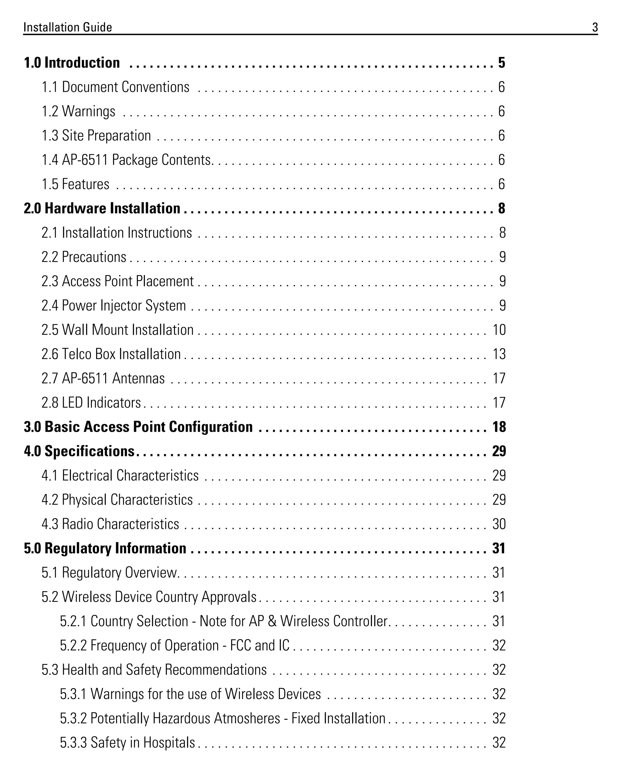 Installation Guide

1.0 Introduction . . . . . . . . . . . . . . . . . . . . . . . . . . . . . . . . . . . . . . . . . . . . . . . . . . . . . . 5
1.1 Document Conventions . . . . . . . . . . . . . . . . . . . . . . . . . . . . . . . . . . . . . . . . . . . . 6
1.2 Warnings . . . . . . . . . . . . . . . . . . . . . . . . . . . . . . . . . . . . . . . . . . . . . . . . . . . . . . . 6
1.3 Site Preparation . . . . . . . . . . . . . . . . . . . . . . . . . . . . . . . . . . . . . . . . . . . . . . . . . . 6
1.4 AP-6511 Package Contents. . . . . . . . . . . . . . . . . . . . . . . . . . . . . . . . . . . . . . . . . . 6
1.5 Features . . . . . . . . . . . . . . . . . . . . . . . . . . . . . . . . . . . . . . . . . . . . . . . . . . . . . . . . 6
2.0 Hardware Installation . . . . . . . . . . . . . . . . . . . . . . . . . . . . . . . . . . . . . . . . . . . . . . 8
2.1 Installation Instructions . . . . . . . . . . . . . . . . . . . . . . . . . . . . . . . . . . . . . . . . . . . . 8
2.2 Precautions . . . . . . . . . . . . . . . . . . . . . . . . . . . . . . . . . . . . . . . . . . . . . . . . . . . . . . 9
2.3 Access Point Placement . . . . . . . . . . . . . . . . . . . . . . . . . . . . . . . . . . . . . . . . . . . . 9
2.4 Power Injector System . . . . . . . . . . . . . . . . . . . . . . . . . . . . . . . . . . . . . . . . . . . . . 9
2.5 Wall Mount Installation . . . . . . . . . . . . . . . . . . . . . . . . . . . . . . . . . . . . . . . . . . . 10
2.6 Telco Box Installation . . . . . . . . . . . . . . . . . . . . . . . . . . . . . . . . . . . . . . . . . . . . . 13
2.7 AP-6511 Antennas . . . . . . . . . . . . . . . . . . . . . . . . . . . . . . . . . . . . . . . . . . . . . . . 17
2.8 LED Indicators . . . . . . . . . . . . . . . . . . . . . . . . . . . . . . . . . . . . . . . . . . . . . . . . . . . 17
3.0 Basic Access Point Configuration . . . . . . . . . . . . . . . . . . . . . . . . . . . . . . . . . . 18
4.0 Specifications. . . . . . . . . . . . . . . . . . . . . . . . . . . . . . . . . . . . . . . . . . . . . . . . . . . . 29
4.1 Electrical Characteristics . . . . . . . . . . . . . . . . . . . . . . . . . . . . . . . . . . . . . . . . . . 29
4.2 Physical Characteristics . . . . . . . . . . . . . . . . . . . . . . . . . . . . . . . . . . . . . . . . . . . 29
4.3 Radio Characteristics . . . . . . . . . . . . . . . . . . . . . . . . . . . . . . . . . . . . . . . . . . . . . 30
5.0 Regulatory Information . . . . . . . . . . . . . . . . . . . . . . . . . . . . . . . . . . . . . . . . . . . . 31
5.1 Regulatory Overview. . . . . . . . . . . . . . . . . . . . . . . . . . . . . . . . . . . . . . . . . . . . . . 31
5.2 Wireless Device Country Approvals . . . . . . . . . . . . . . . . . . . . . . . . . . . . . . . . . . 31
5.2.1 Country Selection - Note for AP & Wireless Controller. . . . . . . . . . . . . . . 31
5.2.2 Frequency of Operation - FCC and IC . . . . . . . . . . . . . . . . . . . . . . . . . . . . . 32
5.3 Health and Safety Recommendations . . . . . . . . . . . . . . . . . . . . . . . . . . . . . . . . 32
5.3.1 Warnings for the use of Wireless Devices . . . . . . . . . . . . . . . . . . . . . . . . 32
5.3.2 Potentially Hazardous Atmosheres - Fixed Installation . . . . . . . . . . . . . . . 32
5.3.3 Safety in Hospitals . . . . . . . . . . . . . . . . . . . . . . . . . . . . . . . . . . . . . . . . . . . 32

3

 