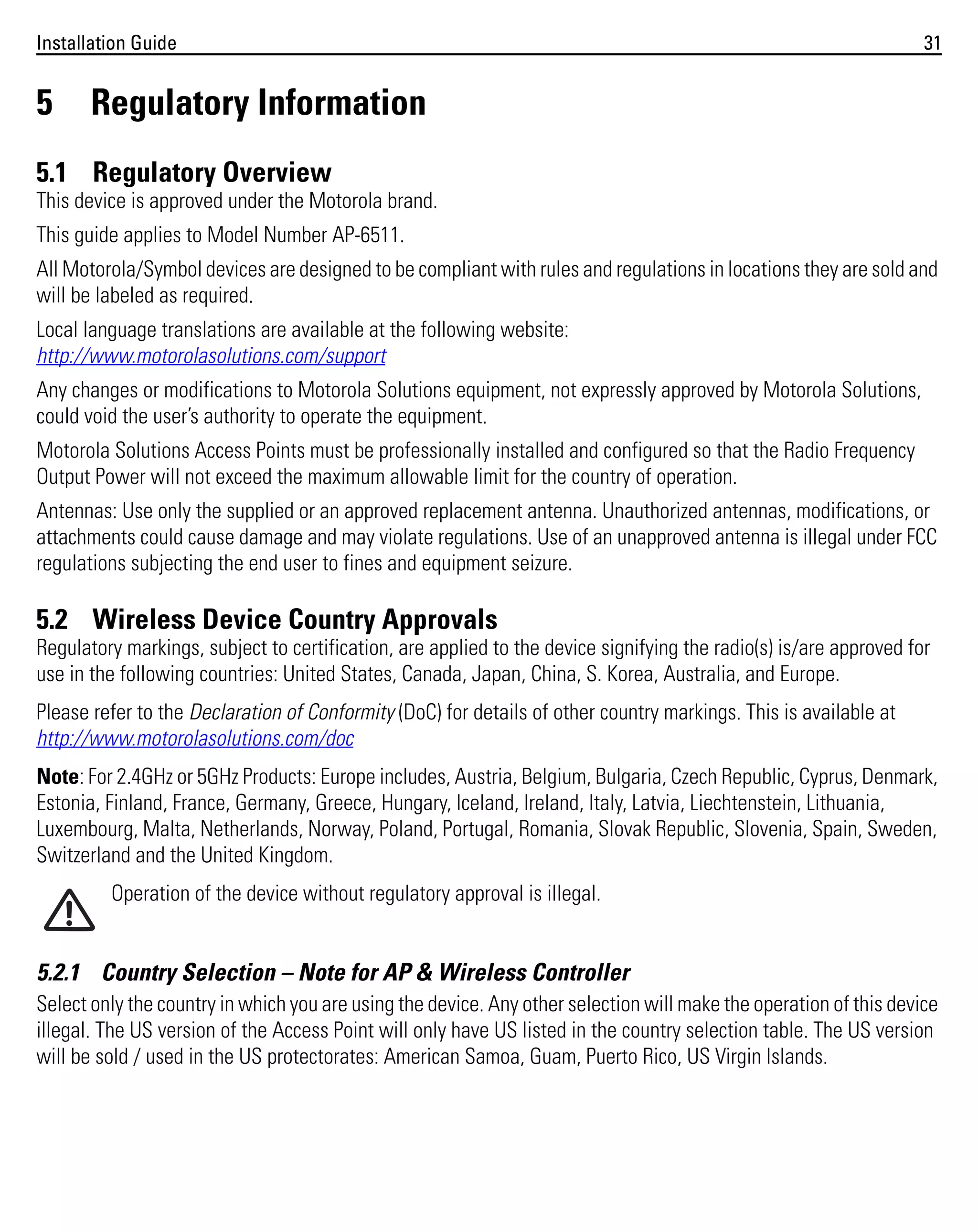 Installation Guide

5

31

Regulatory Information

5.1 Regulatory Overview
This device is approved under the Motorola brand.
This guide applies to Model Number AP-6511.
All Motorola/Symbol devices are designed to be compliant with rules and regulations in locations they are sold and
will be labeled as required.
Local language translations are available at the following website:
http://www.motorolasolutions.com/support
Any changes or modifications to Motorola Solutions equipment, not expressly approved by Motorola Solutions,
could void the user’s authority to operate the equipment.
Motorola Solutions Access Points must be professionally installed and configured so that the Radio Frequency
Output Power will not exceed the maximum allowable limit for the country of operation.
Antennas: Use only the supplied or an approved replacement antenna. Unauthorized antennas, modifications, or
attachments could cause damage and may violate regulations. Use of an unapproved antenna is illegal under FCC
regulations subjecting the end user to fines and equipment seizure.

5.2 Wireless Device Country Approvals
Regulatory markings, subject to certification, are applied to the device signifying the radio(s) is/are approved for
use in the following countries: United States, Canada, Japan, China, S. Korea, Australia, and Europe.
Please refer to the Declaration of Conformity (DoC) for details of other country markings. This is available at
http://www.motorolasolutions.com/doc
Note: For 2.4GHz or 5GHz Products: Europe includes, Austria, Belgium, Bulgaria, Czech Republic, Cyprus, Denmark,
Estonia, Finland, France, Germany, Greece, Hungary, Iceland, Ireland, Italy, Latvia, Liechtenstein, Lithuania,
Luxembourg, Malta, Netherlands, Norway, Poland, Portugal, Romania, Slovak Republic, Slovenia, Spain, Sweden,
Switzerland and the United Kingdom.
Operation of the device without regulatory approval is illegal.

5.2.1 Country Selection – Note for AP & Wireless Controller
Select only the country in which you are using the device. Any other selection will make the operation of this device
illegal. The US version of the Access Point will only have US listed in the country selection table. The US version
will be sold / used in the US protectorates: American Samoa, Guam, Puerto Rico, US Virgin Islands.

 