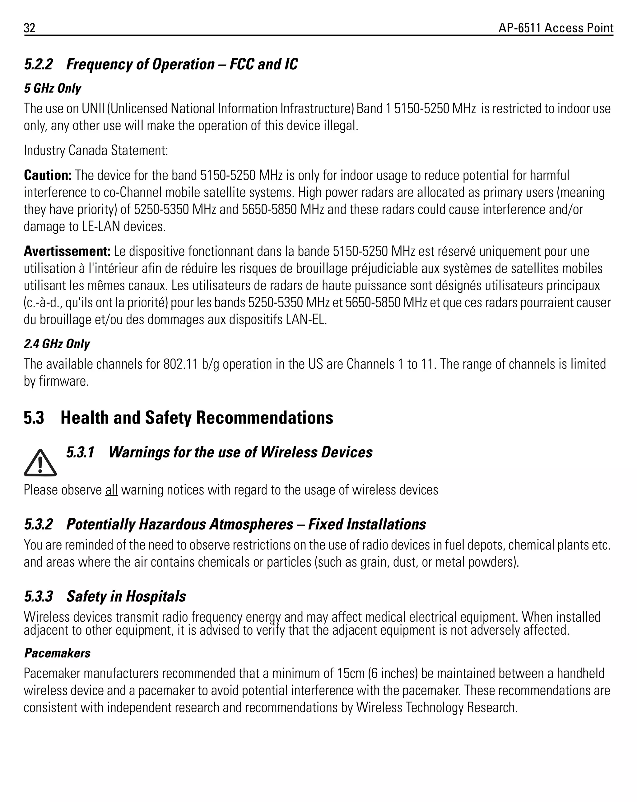 32

AP-6511 Access Point

5.2.2 Frequency of Operation – FCC and IC
5 GHz Only

The use on UNII (Unlicensed National Information Infrastructure) Band 1 5150-5250 MHz is restricted to indoor use
only, any other use will make the operation of this device illegal.
Industry Canada Statement:
Caution: The device for the band 5150-5250 MHz is only for indoor usage to reduce potential for harmful
interference to co-Channel mobile satellite systems. High power radars are allocated as primary users (meaning
they have priority) of 5250-5350 MHz and 5650-5850 MHz and these radars could cause interference and/or
damage to LE-LAN devices.
Avertissement: Le dispositive fonctionnant dans la bande 5150-5250 MHz est réservé uniquement pour une
utilisation à l'intérieur afin de réduire les risques de brouillage préjudiciable aux systèmes de satellites mobiles
utilisant les mêmes canaux. Les utilisateurs de radars de haute puissance sont désignés utilisateurs principaux
(c.-à-d., qu'ils ont la priorité) pour les bands 5250-5350 MHz et 5650-5850 MHz et que ces radars pourraient causer
du brouillage et/ou des dommages aux dispositifs LAN-EL.
2.4 GHz Only

The available channels for 802.11 b/g operation in the US are Channels 1 to 11. The range of channels is limited
by firmware.

5.3 Health and Safety Recommendations
5.3.1 Warnings for the use of Wireless Devices
Please observe all warning notices with regard to the usage of wireless devices

5.3.2 Potentially Hazardous Atmospheres – Fixed Installations
You are reminded of the need to observe restrictions on the use of radio devices in fuel depots, chemical plants etc.
and areas where the air contains chemicals or particles (such as grain, dust, or metal powders).

5.3.3 Safety in Hospitals
Wireless devices transmit radio frequency energy and may affect medical electrical equipment. When installed
adjacent to other equipment, it is advised to verify that the adjacent equipment is not adversely affected.
Pacemakers

Pacemaker manufacturers recommended that a minimum of 15cm (6 inches) be maintained between a handheld
wireless device and a pacemaker to avoid potential interference with the pacemaker. These recommendations are
consistent with independent research and recommendations by Wireless Technology Research.

 
