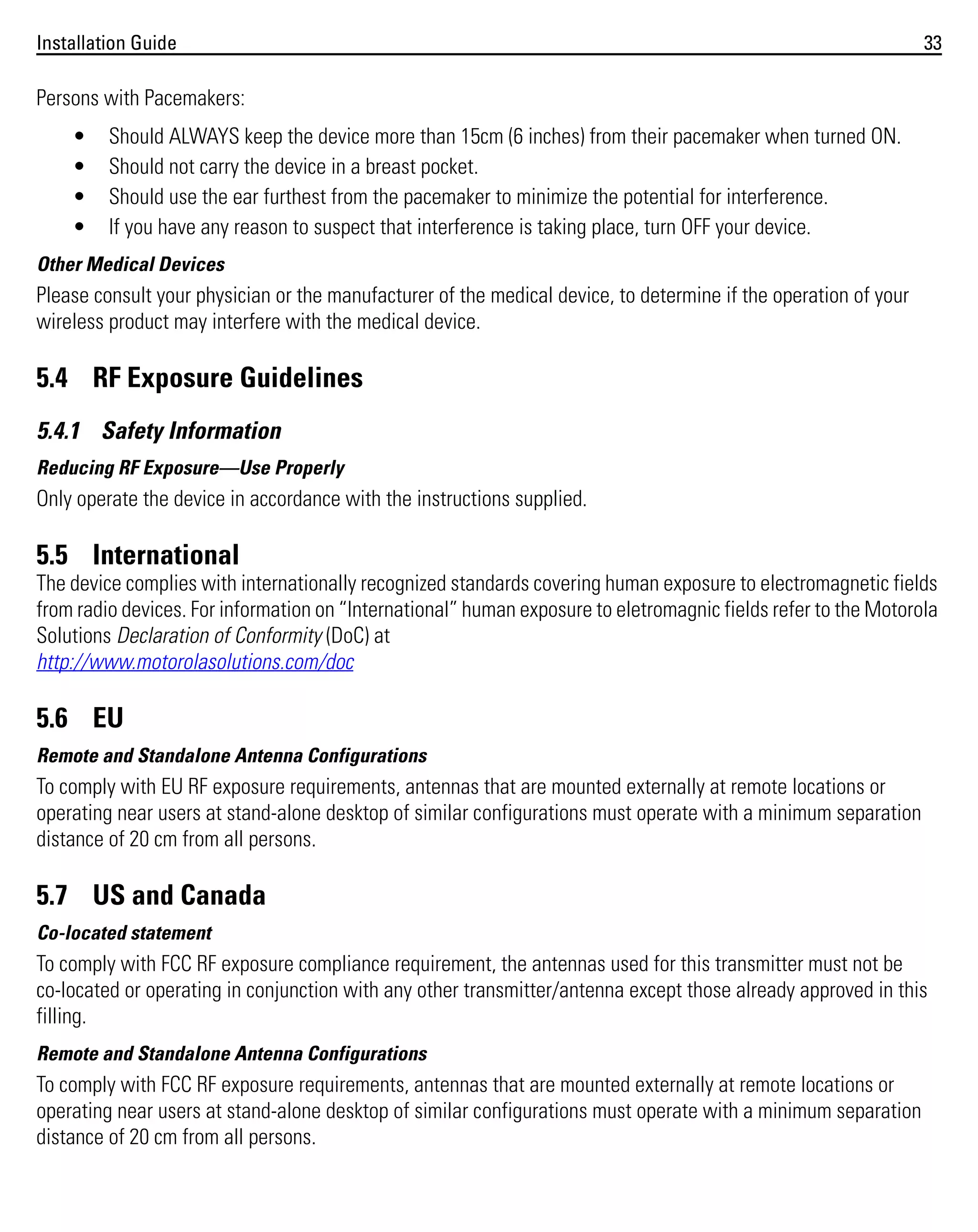 Installation Guide

33

Persons with Pacemakers:
•
•
•
•

Should ALWAYS keep the device more than 15cm (6 inches) from their pacemaker when turned ON.
Should not carry the device in a breast pocket.
Should use the ear furthest from the pacemaker to minimize the potential for interference.
If you have any reason to suspect that interference is taking place, turn OFF your device.

Other Medical Devices

Please consult your physician or the manufacturer of the medical device, to determine if the operation of your
wireless product may interfere with the medical device.

5.4 RF Exposure Guidelines
5.4.1 Safety Information
Reducing RF Exposure—Use Properly

Only operate the device in accordance with the instructions supplied.

5.5 International
The device complies with internationally recognized standards covering human exposure to electromagnetic fields
from radio devices. For information on “International” human exposure to eletromagnic fields refer to the Motorola
Solutions Declaration of Conformity (DoC) at
http://www.motorolasolutions.com/doc

5.6 EU
Remote and Standalone Antenna Configurations

To comply with EU RF exposure requirements, antennas that are mounted externally at remote locations or
operating near users at stand-alone desktop of similar configurations must operate with a minimum separation
distance of 20 cm from all persons.

5.7 US and Canada
Co-located statement

To comply with FCC RF exposure compliance requirement, the antennas used for this transmitter must not be
co-located or operating in conjunction with any other transmitter/antenna except those already approved in this
filling.
Remote and Standalone Antenna Configurations

To comply with FCC RF exposure requirements, antennas that are mounted externally at remote locations or
operating near users at stand-alone desktop of similar configurations must operate with a minimum separation
distance of 20 cm from all persons.

 