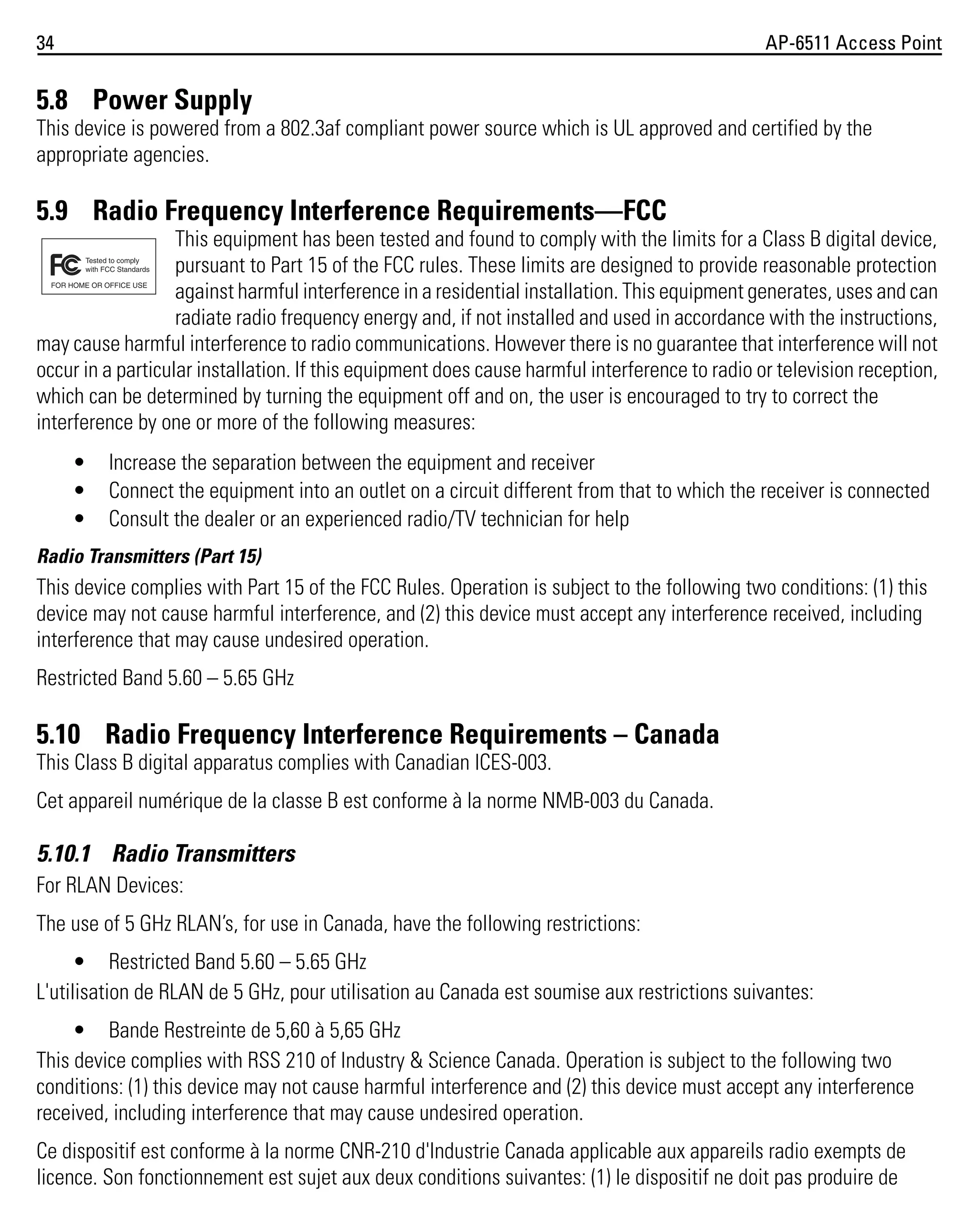 34

AP-6511 Access Point

5.8 Power Supply
This device is powered from a 802.3af compliant power source which is UL approved and certified by the
appropriate agencies.

5.9 Radio Frequency Interference Requirements—FCC
This equipment has been tested and found to comply with the limits for a Class B digital device,
pursuant to Part 15 of the FCC rules. These limits are designed to provide reasonable protection
against harmful interference in a residential installation. This equipment generates, uses and can
radiate radio frequency energy and, if not installed and used in accordance with the instructions,
may cause harmful interference to radio communications. However there is no guarantee that interference will not
occur in a particular installation. If this equipment does cause harmful interference to radio or television reception,
which can be determined by turning the equipment off and on, the user is encouraged to try to correct the
interference by one or more of the following measures:
•
•
•

Increase the separation between the equipment and receiver
Connect the equipment into an outlet on a circuit different from that to which the receiver is connected
Consult the dealer or an experienced radio/TV technician for help

Radio Transmitters (Part 15)

This device complies with Part 15 of the FCC Rules. Operation is subject to the following two conditions: (1) this
device may not cause harmful interference, and (2) this device must accept any interference received, including
interference that may cause undesired operation.
Restricted Band 5.60 – 5.65 GHz

5.10 Radio Frequency Interference Requirements – Canada
This Class B digital apparatus complies with Canadian ICES-003.
Cet appareil numérique de la classe B est conforme à la norme NMB-003 du Canada.

5.10.1 Radio Transmitters
For RLAN Devices:
The use of 5 GHz RLAN’s, for use in Canada, have the following restrictions:
• Restricted Band 5.60 – 5.65 GHz
L'utilisation de RLAN de 5 GHz, pour utilisation au Canada est soumise aux restrictions suivantes:
• Bande Restreinte de 5,60 à 5,65 GHz
This device complies with RSS 210 of Industry & Science Canada. Operation is subject to the following two
conditions: (1) this device may not cause harmful interference and (2) this device must accept any interference
received, including interference that may cause undesired operation.
Ce dispositif est conforme à la norme CNR-210 d'Industrie Canada applicable aux appareils radio exempts de
licence. Son fonctionnement est sujet aux deux conditions suivantes: (1) le dispositif ne doit pas produire de

 