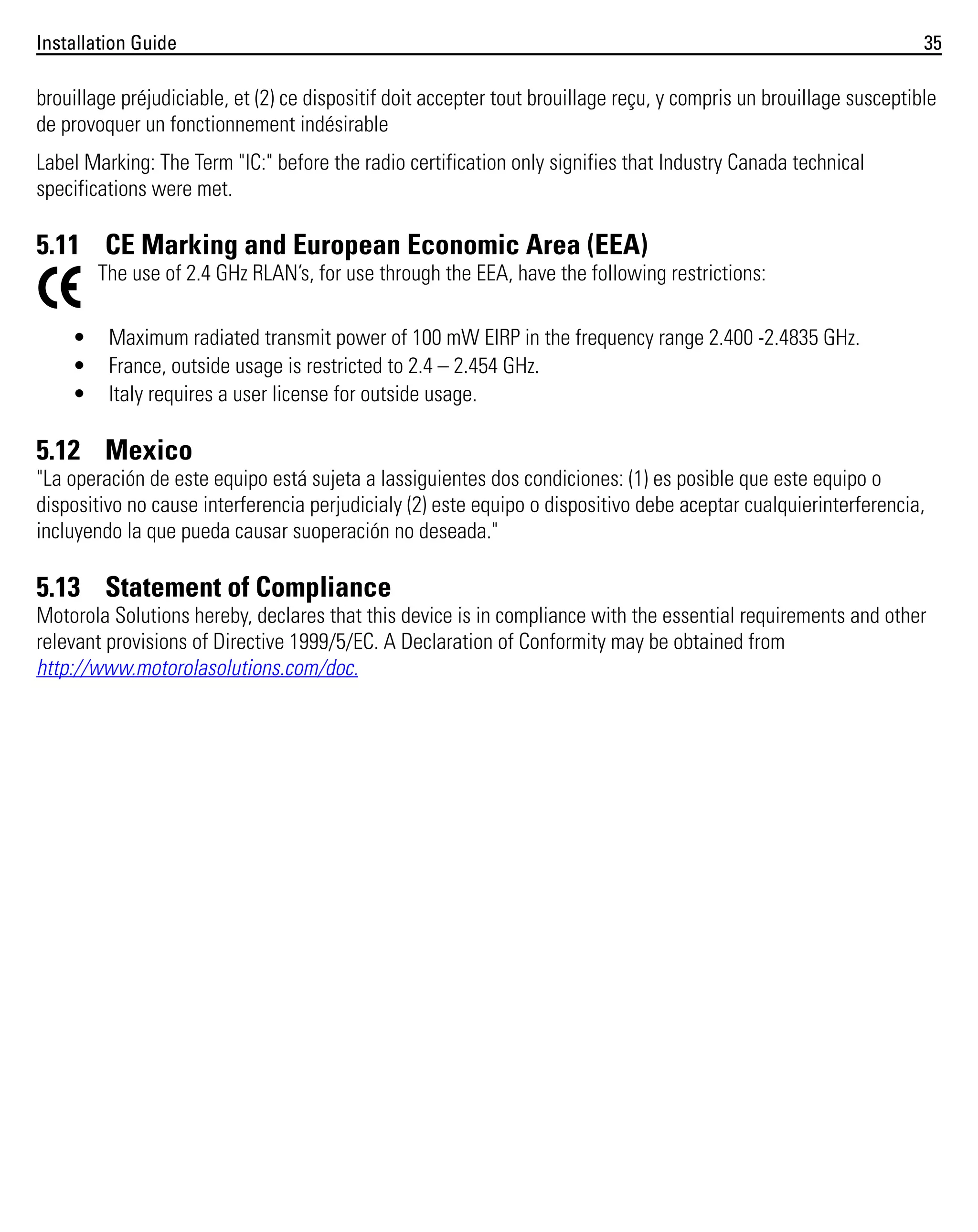 Installation Guide

35

brouillage préjudiciable, et (2) ce dispositif doit accepter tout brouillage reçu, y compris un brouillage susceptible
de provoquer un fonctionnement indésirable
Label Marking: The Term "IC:" before the radio certification only signifies that Industry Canada technical
specifications were met.

5.11 CE Marking and European Economic Area (EEA)
The use of 2.4 GHz RLAN’s, for use through the EEA, have the following restrictions:
•
•
•

Maximum radiated transmit power of 100 mW EIRP in the frequency range 2.400 -2.4835 GHz.
France, outside usage is restricted to 2.4 – 2.454 GHz.
Italy requires a user license for outside usage.

5.12 Mexico
"La operación de este equipo está sujeta a lassiguientes dos condiciones: (1) es posible que este equipo o
dispositivo no cause interferencia perjudicialy (2) este equipo o dispositivo debe aceptar cualquierinterferencia,
incluyendo la que pueda causar suoperación no deseada."

5.13 Statement of Compliance
Motorola Solutions hereby, declares that this device is in compliance with the essential requirements and other
relevant provisions of Directive 1999/5/EC. A Declaration of Conformity may be obtained from
http://www.motorolasolutions.com/doc.

 